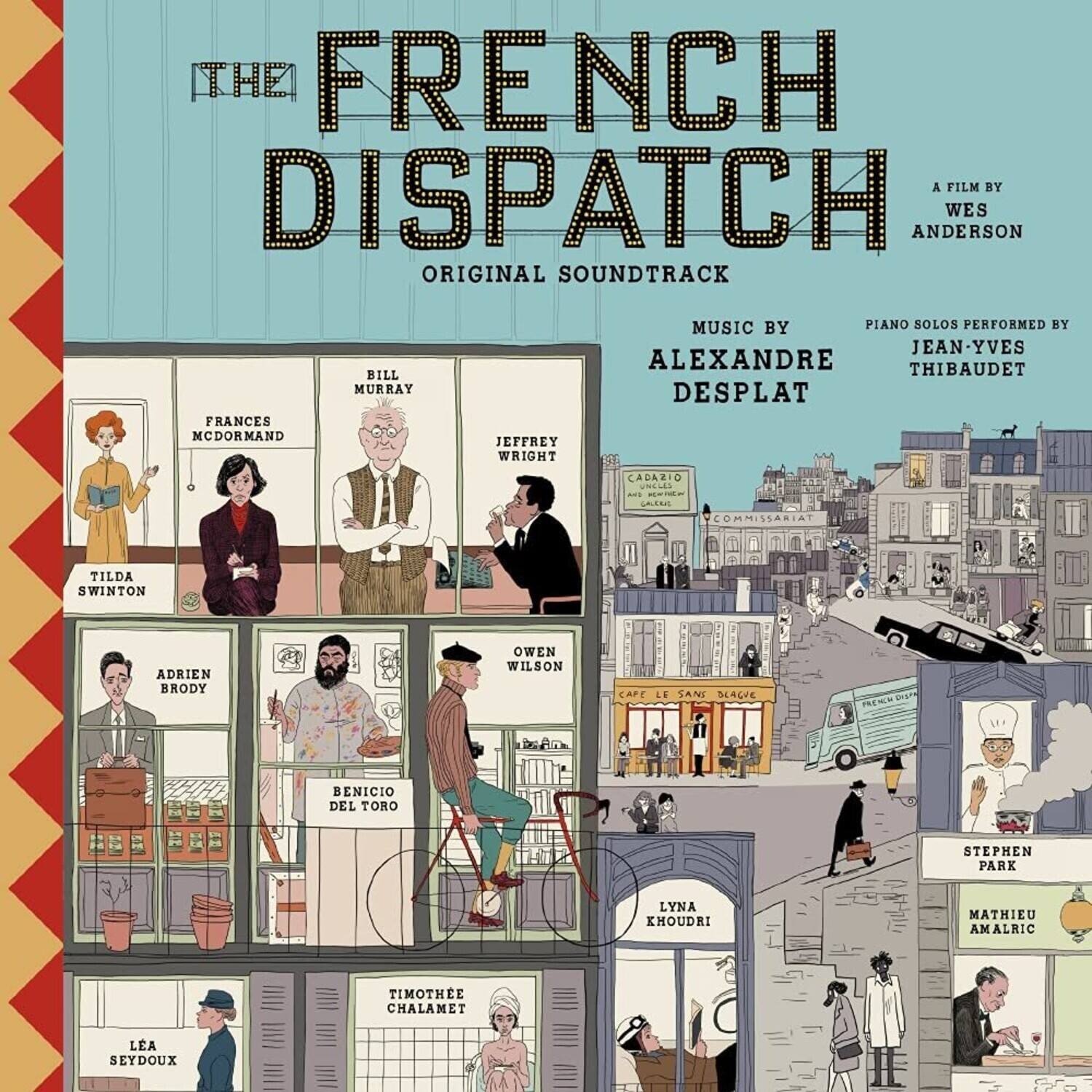 **The French Dispatch**  
A Film by Wes Anderson  

**Original Soundtrack**  
Music by Alexandre Desplat  
Piano Solos Performed by Jean-Yves Thibaudet  

**Cast:**  
- Frances McDormand  
- Bill Murray  
- Jeffrey Wright  
- Tilda Swinton  
- Adrien Brody  
- Owen Wilson  
- Benicio Del Toro  
- Stephen Park  
- Lyna Khoudri  
- Mathieu Amalric  
- Timothée Chalamet  
- Léa Seydoux  

**Locations:**  
- Café Le Sans Blague  
- Commissariat  
- Cap Le Sans Blague  
- L'Épicerie  
- L'Épicerie  
- L'Épicerie  
- L'Épicerie  
- L'Épicerie  
- L'Épicerie  
- L'Épicerie  
- L'Épicerie  
- L'Épicerie  
- L'Épicerie  
- L'Épicerie  
- L'Épicerie  
- L'Épicerie  
- L'Épicerie  
- L'Épicerie  
- L'Épicerie  
- L'Épicerie  
- L'Épicerie  
- L'Épicerie  
- L'Épicerie  
- L'Épicerie  
- L'Épicerie  
- L'Épicerie  
- L'Épicerie  
- L'Épicerie  
- L'Épicerie  
- L'Épicerie  
- L'Épicerie  
- L'Épicerie  
- L'Épicerie  
- L'Épicerie  
- L'Épicerie  
- L'Épicerie  
- L'Épicerie  
- L'Épicerie  
- L'Épicerie  
- L'Épicerie  
- L'Épicerie  
- L'Épicerie  
- L'Épicerie  
- L'Épicerie  
- L'Épicerie  
- L'Épicerie  
- L'Épicerie  
- L'Épicerie  
- L'Épicerie  
- L'Épicerie  
