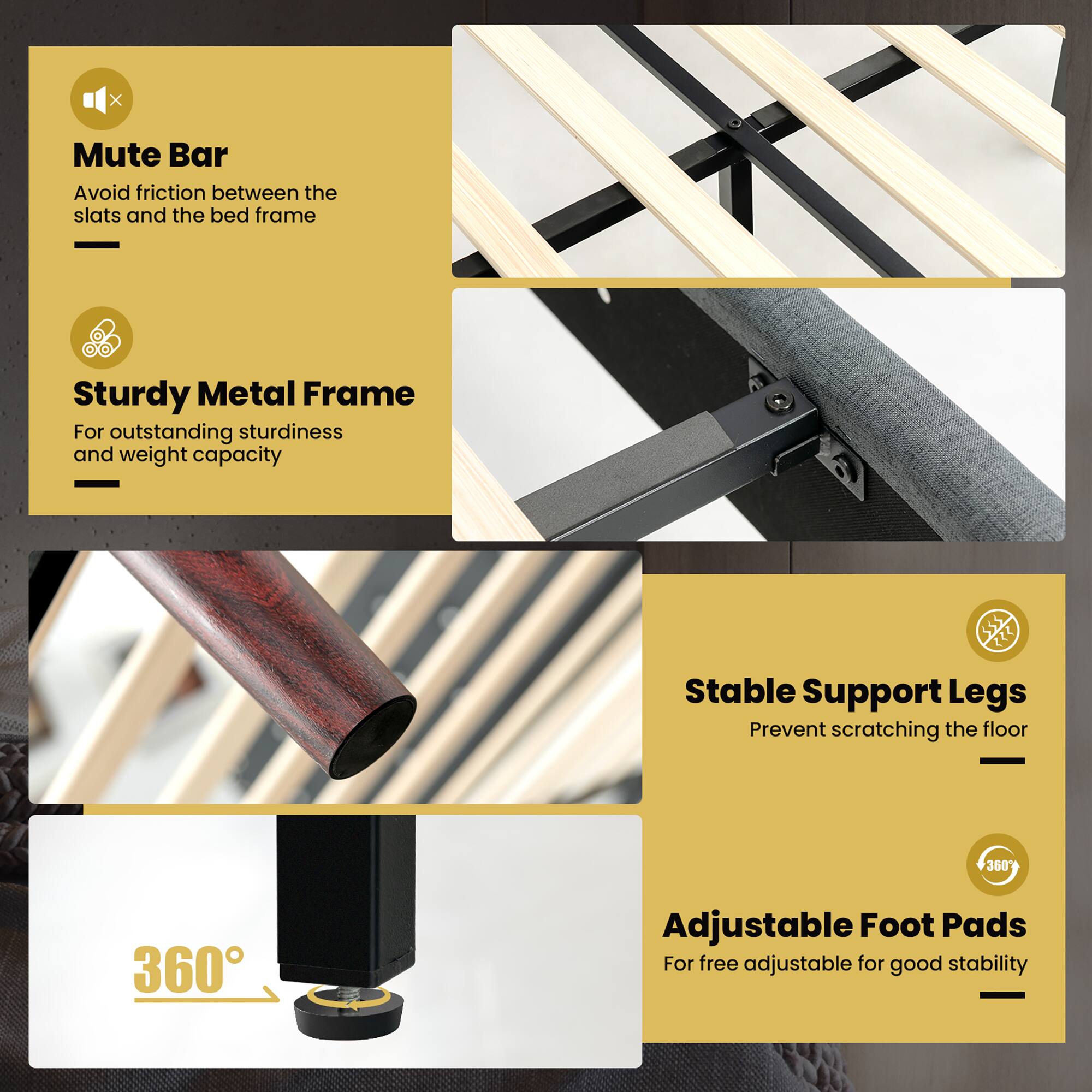 - Mute Bar  
  Avoid friction between the slats and the bed frame

- Sturdy Metal Frame  
  For outstanding sturdiness and weight capacity

- Stable Support Legs  
  Prevent scratching the floor

- Adjustable Foot Pads  
  For free adjustable for good stability  
  360°