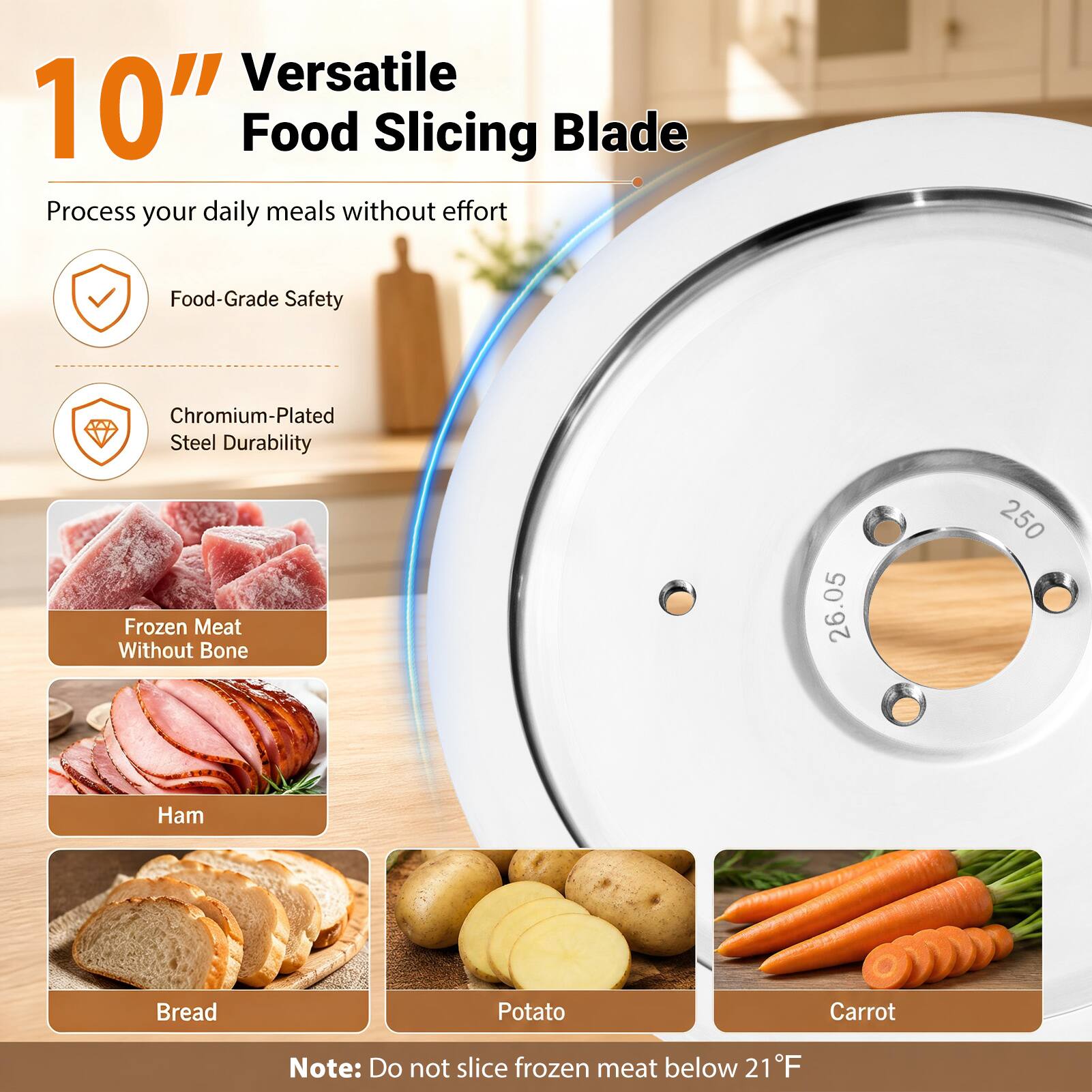 10" Versatile Food Slicing Blade

Process your daily meals without effort

- Food-Grade Safety
- Chromium-Plated Steel Durability

Frozen Meat Without Bone
Ham
Bread
Potato
Carrot

Note: Do not slice frozen meat below 21°F