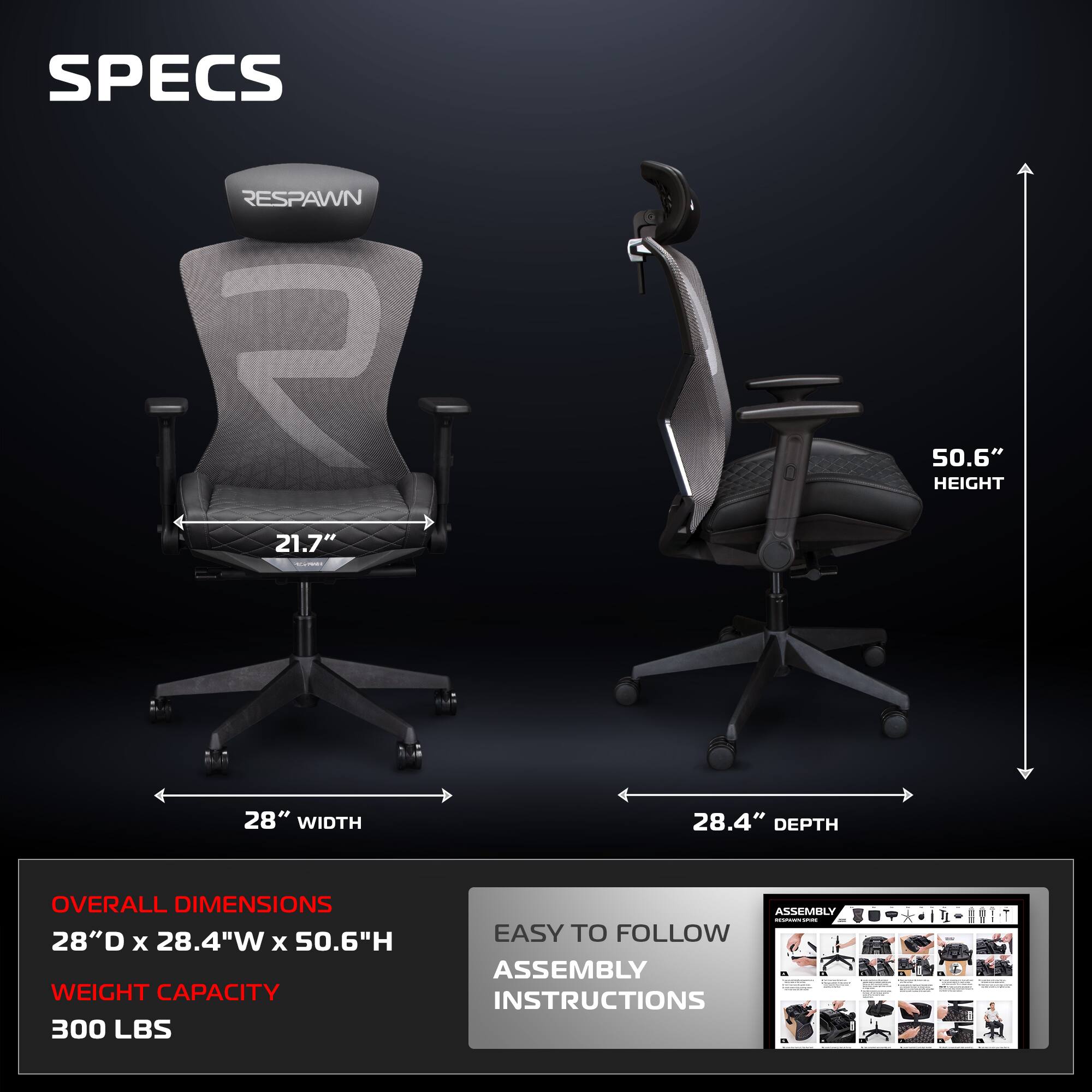**SPECS**

- **RESPAWN**

- **21.7"** (Seat Width)
- **50.6"** (Height)
- **28"** (Width)
- **28.4"** (Depth)

**OVERALL DIMENSIONS**
- 28"D x 28.4"W x 50.6"H

**WEIGHT CAPACITY**
- 300 LBS

**ASSEMBLY**
- EASY TO FOLLOW ASSEMBLY INSTRUCTIONS