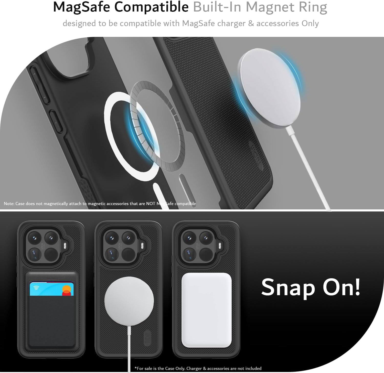 MagSafe Compatible Built-In Magnet Ring designed to be compatible with MagSafe charger & accessories Only

Note: Case does not magnetically attach to magnetic accessories that are NOT MagSafe compatible

Snap On!

*For sale is the Case Only. Charger & accessories are not included
