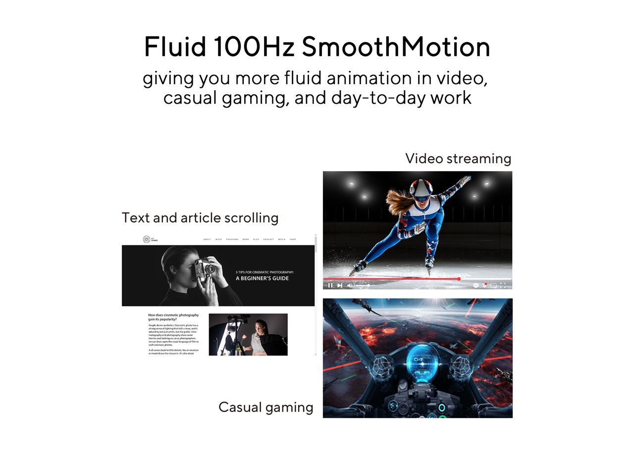 Fluid 100Hz SmoothMotion  
giving you more fluid animation in video, casual gaming, and day-to-day work  

Video streaming  

Text and article scrolling  

Casual gaming  

11 H  
Now does cinematic photography gain a popularity?  

5 TIPS FOR CINEMATIC PHOTOGRAPHY:  
A BEGINNER'S GUIDE  

How does cinematic photography work?  
People often ask me, "Cinematic photography, what is it?"  
Cinematic photography is a style of photography that is inspired by the look and feel of film.  
It's a combination of techniques and technologies that are used to create a cinematic look in still images.  
Cinematic photography is not just about the camera or the lens, it's about the way you see the world.  
It's about the way you compose your shots, the way you use light, and the way you edit your images.  
Cinematic photography is about creating a story, a mood, and an atmosphere.  
It's about creating a sense of drama and emotion.  
Cinematic photography is about creating a cinematic experience.  
It's about creating a cinematic world.  
Cinematic photography is about creating a cinematic feeling.  
Cinematic photography is about creating