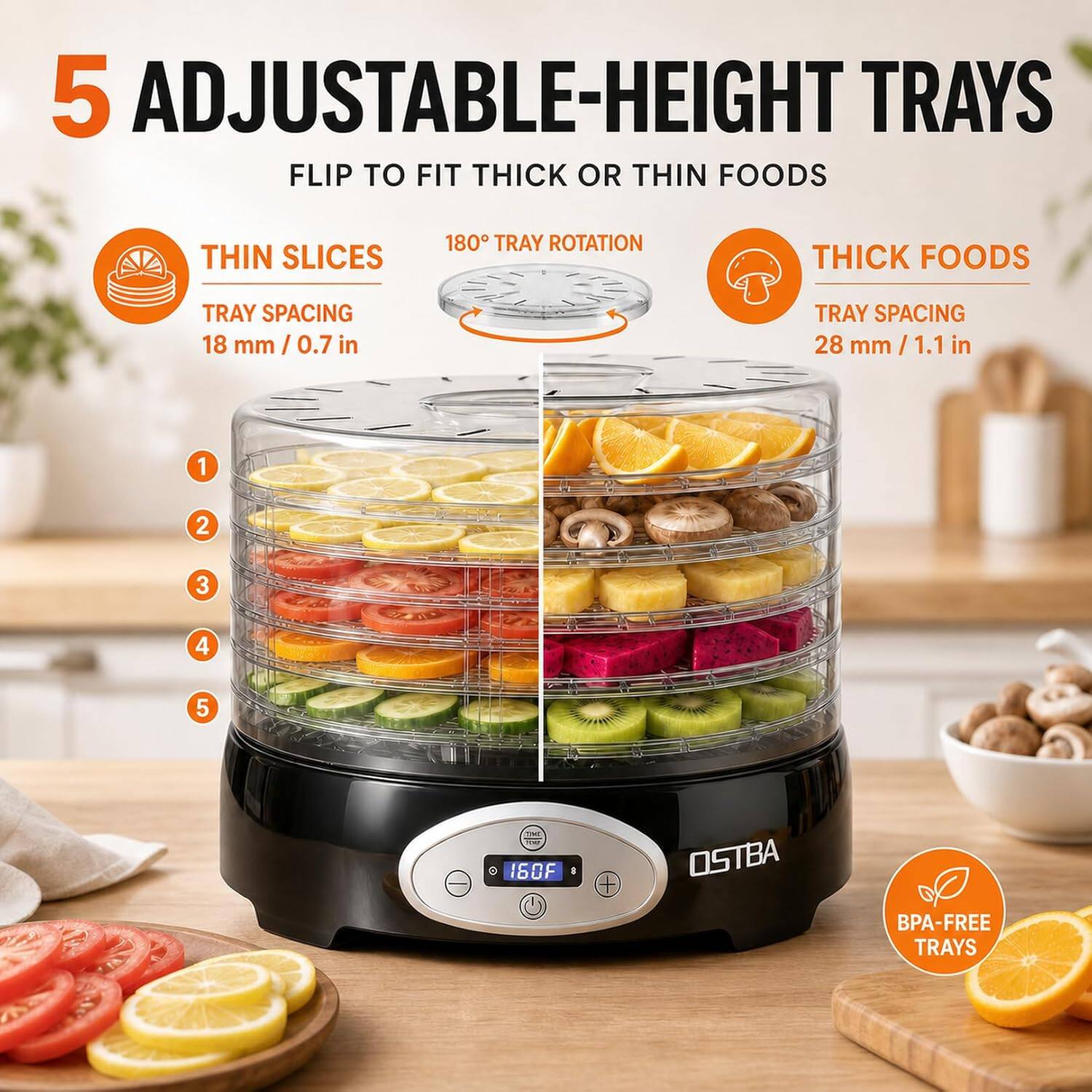 5 ADJUSTABLE-HEIGHT TRAYS  
FLIP TO FIT THICK OR THIN FOODS

THIN SLICES  
180° TRAY ROTATION  
TRAY SPACING 18 mm / 0.7 in

THICK FOODS  
TRAY SPACING 28 mm / 1.1 in

1  
2  
3  
4  
5

THE 160°F  
OSTBA  
BPA-FREE TRAYS