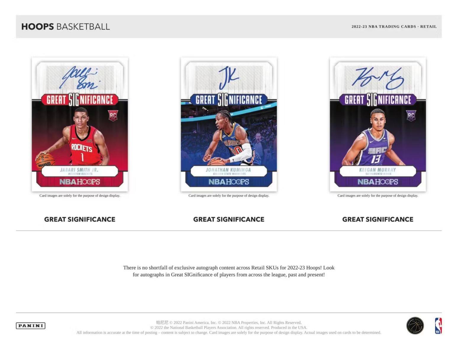 **HOOPS BASKETBALL**

**2022-23 NBA TRADING CARDS - RETAIL**

**GREAT SIGNIFICANCE**

- **JABARI SMITH JR.**
  - Rockets
  - NBAHOOPS
  - Card images are solely for the purpose of design display.

- **JONATHAN KUMINGA**
  - NBAHOOPS
  - Card images are solely for the purpose of design display.

- **KEEGAN MURRAY**
  - NBAHOOPS
  - Card images are solely for the purpose of design display.

**GREAT SIGNIFICANCE**

There is no shortfall of exclusive autograph content across Retail SKUs for 2022-23 Hoops! Look for autographs in Great Significance of players from across the league, past and present!

**PANINI**

© 2022 Panini America, Inc. © 2022 NBA Properties, Inc. All Rights Reserved. © 2022 the National Basketball Players Association. All rights reserved. Produced in the USA. All information is accurate at the time of posting. Content is subject to change. Card images are solely for the purpose of design display. Actual images
