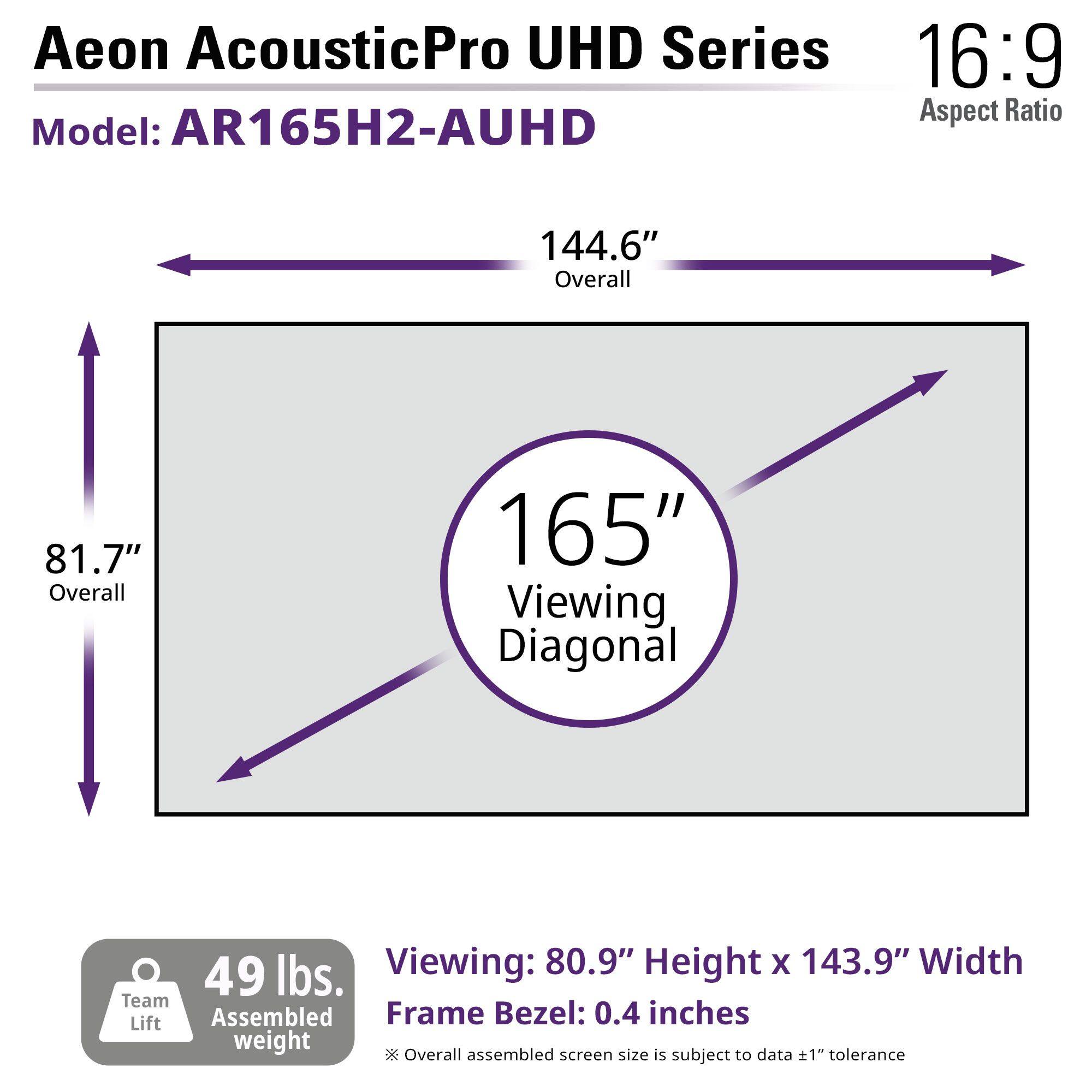 Aeon AcousticPro UHD Series  
16:9 Aspect Ratio  
Model: AR165H2-AUHD  

144.6" Overall  
81.7" Overall  
165" Viewing Diagonal  

Viewing: 80.9" Height x 143.9" Width  
Frame Bezel: 0.4 inches  

49 lbs. Team Lift Assembled weight  

Overall assembled screen size is subject to data ±1" tolerance