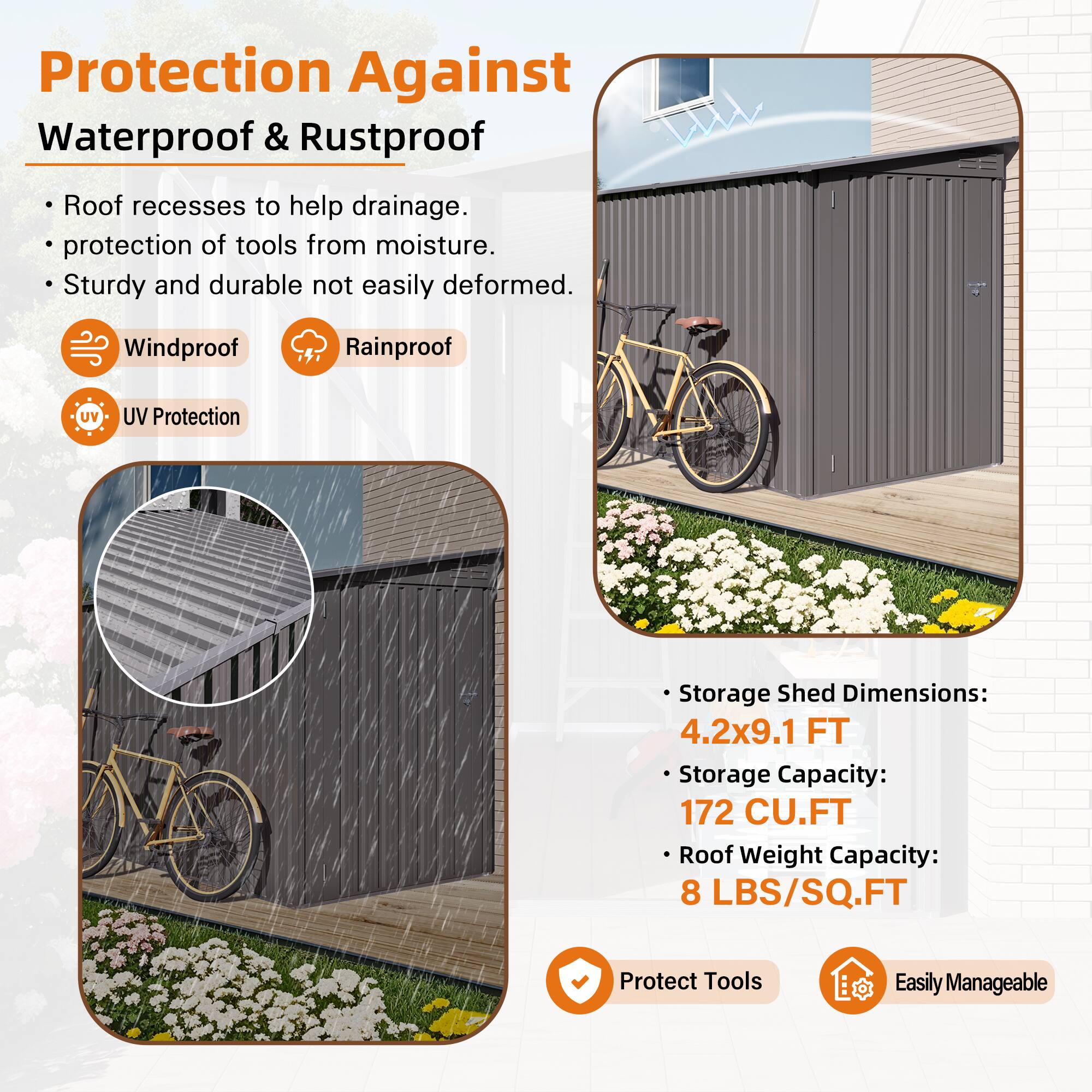 Protection Against Waterproof & Rustproof

- Roof recesses to help drainage.
- Protection of tools from moisture.
- Sturdy and durable not easily deformed.

Windproof  
Rainproof  
UV Protection

Storage Shed Dimensions:  
4.2x9.1 FT

Storage Capacity:  
172 CU.FT

Roof Weight Capacity:  
8 LBS/SQ.FT

Protect Tools  
Easily Manageable