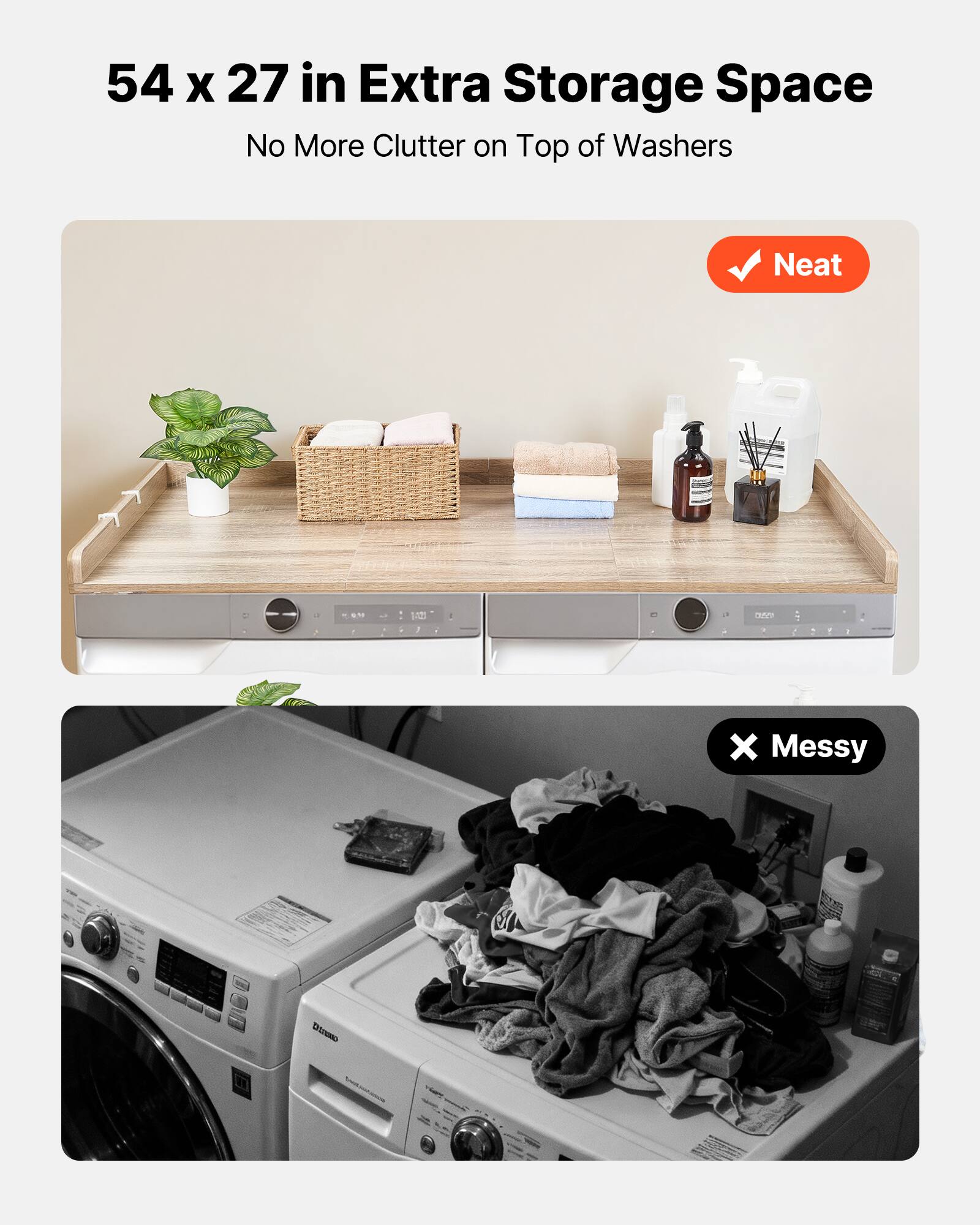 54 x 27 in Extra Storage Space  
No More Clutter on Top of Washers  

Neat  

Messy