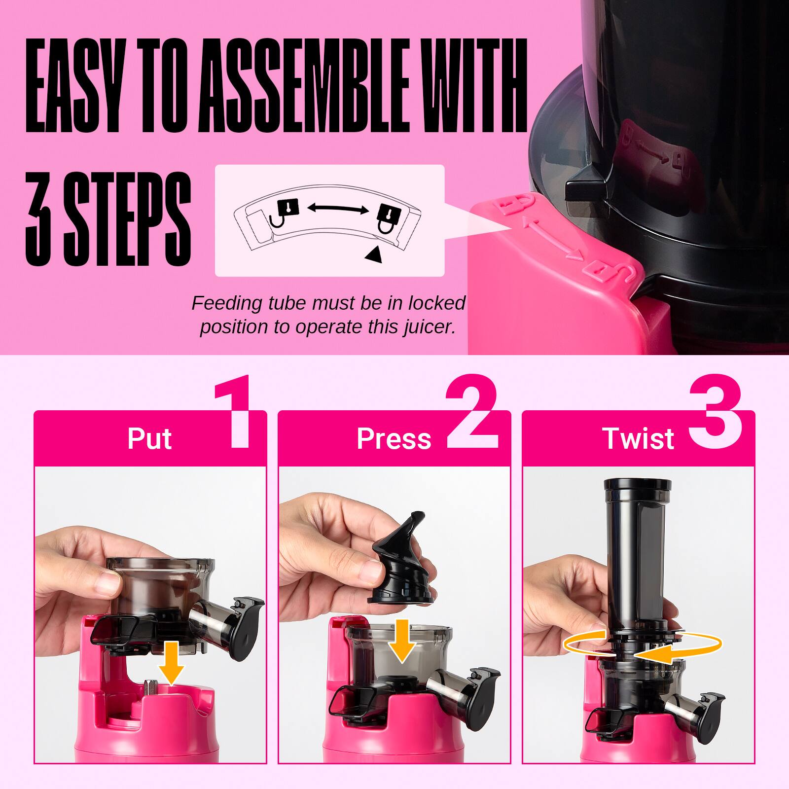 EASY TO ASSEMBLE WITH 3 STEPS

Feeding tube must be in locked position to operate this juicer.

1. Put
2. Press
3. Twist