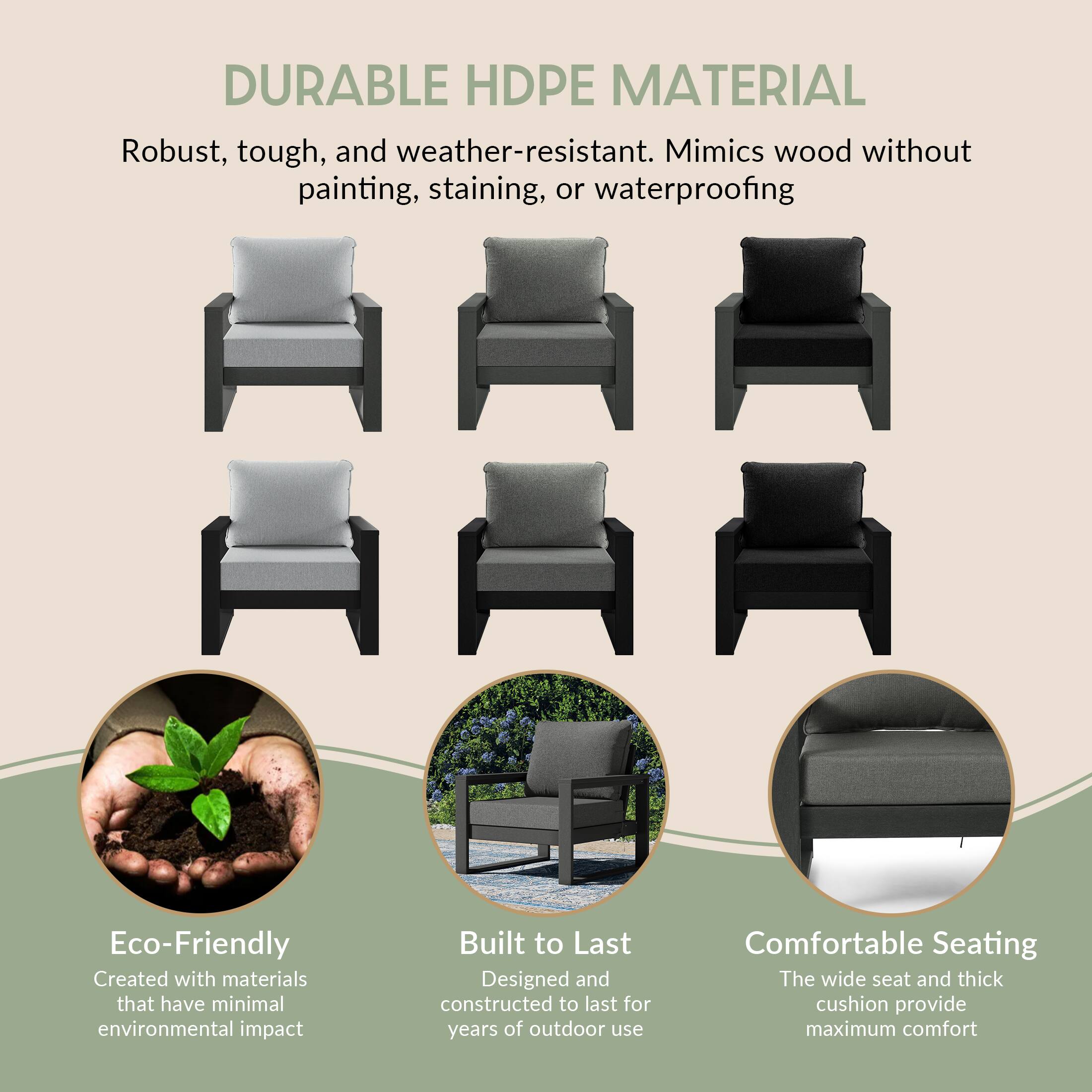 DURABLE HDPE MATERIAL  
Robust, tough, and weather-resistant. Mimics wood without painting, staining, or waterproofing

Eco-Friendly  
Created with materials that have minimal environmental impact

Built to Last  
Designed and constructed to last for years of outdoor use

Comfortable Seating  
The wide seat and thick cushion provide maximum comfort