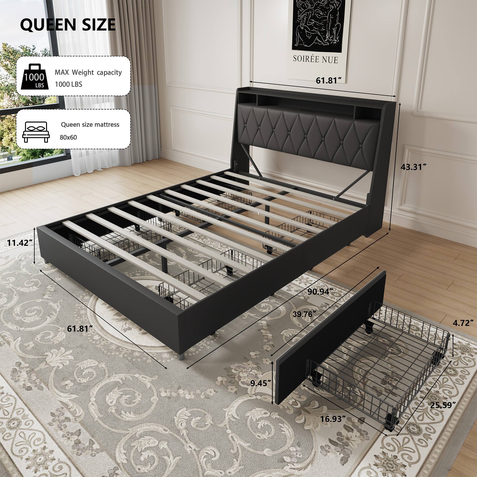 QUEEN SIZE  
MAX Weight capacity 1000 LBS  
Queen size mattress 80x60  

SOIREE NUE  
61.81"  
43.31"  
11.42"  
90.94"  
39.76"  
4.72"  
9.45"  
25.59"  
16.93"