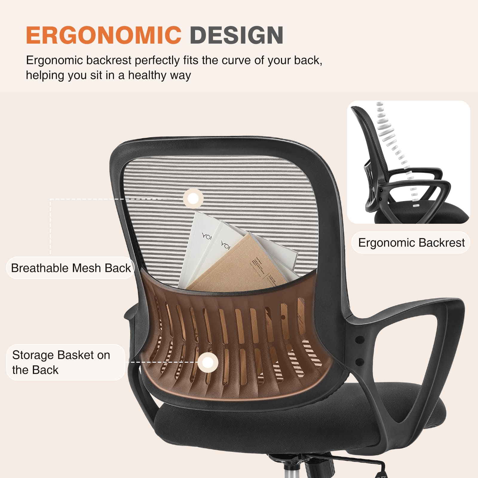 ERGONOMIC DESIGN  
Ergonomic backrest perfectly fits the curve of your back, helping you sit in a healthy way

Breathable Mesh Back

Ergonomic Backrest

Storage Basket on the Back