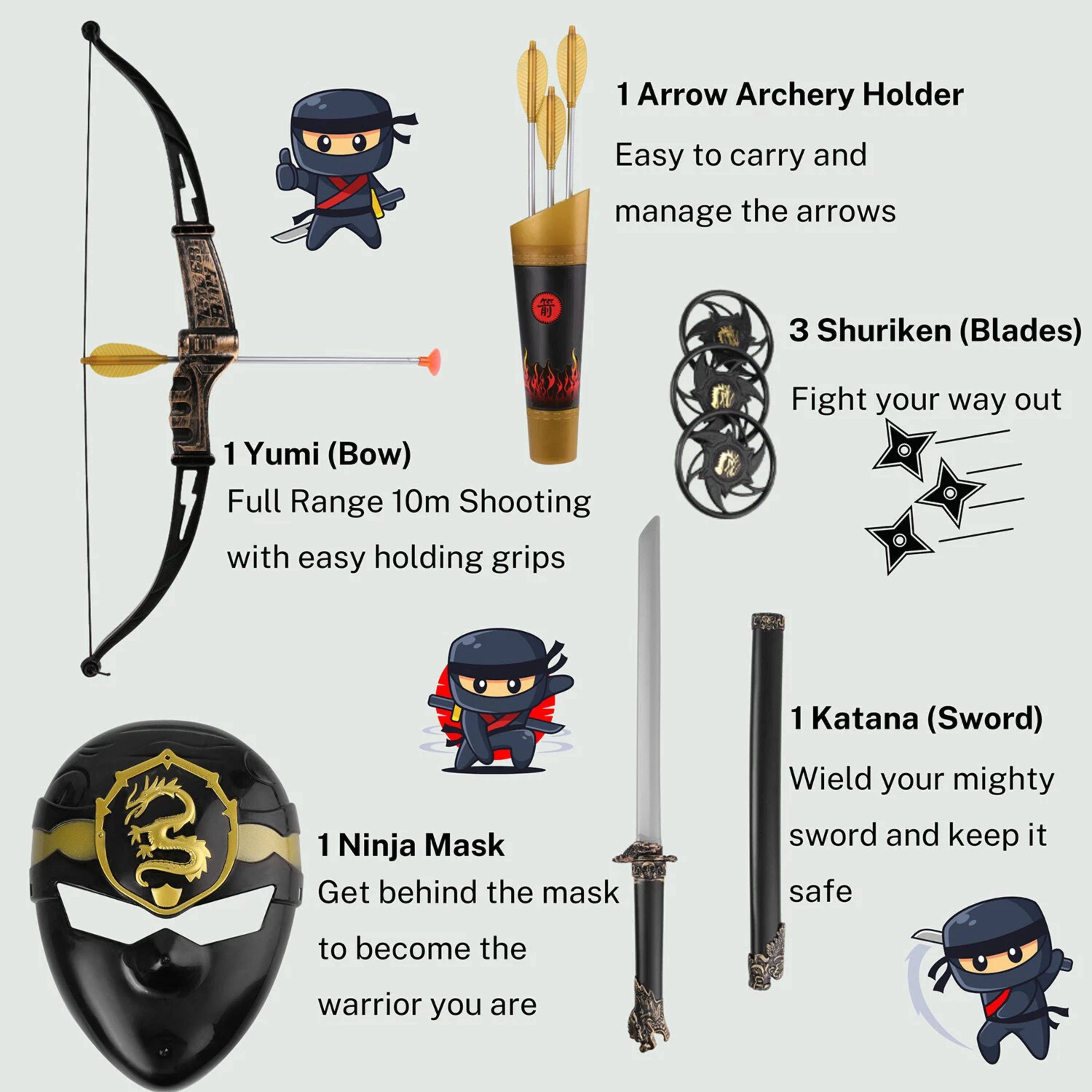 1 Arrow Archery Holder  
Easy to carry and manage the arrows  

1 Yumi (Bow)  
Full Range 10m Shooting with easy holding grips  

3 Shuriken (Blades)  
Fight your way out  

1 Ninja Mask  
Get behind the mask to become the warrior you are  

1 Katana (Sword)  
Wield your mighty sword and keep it safe