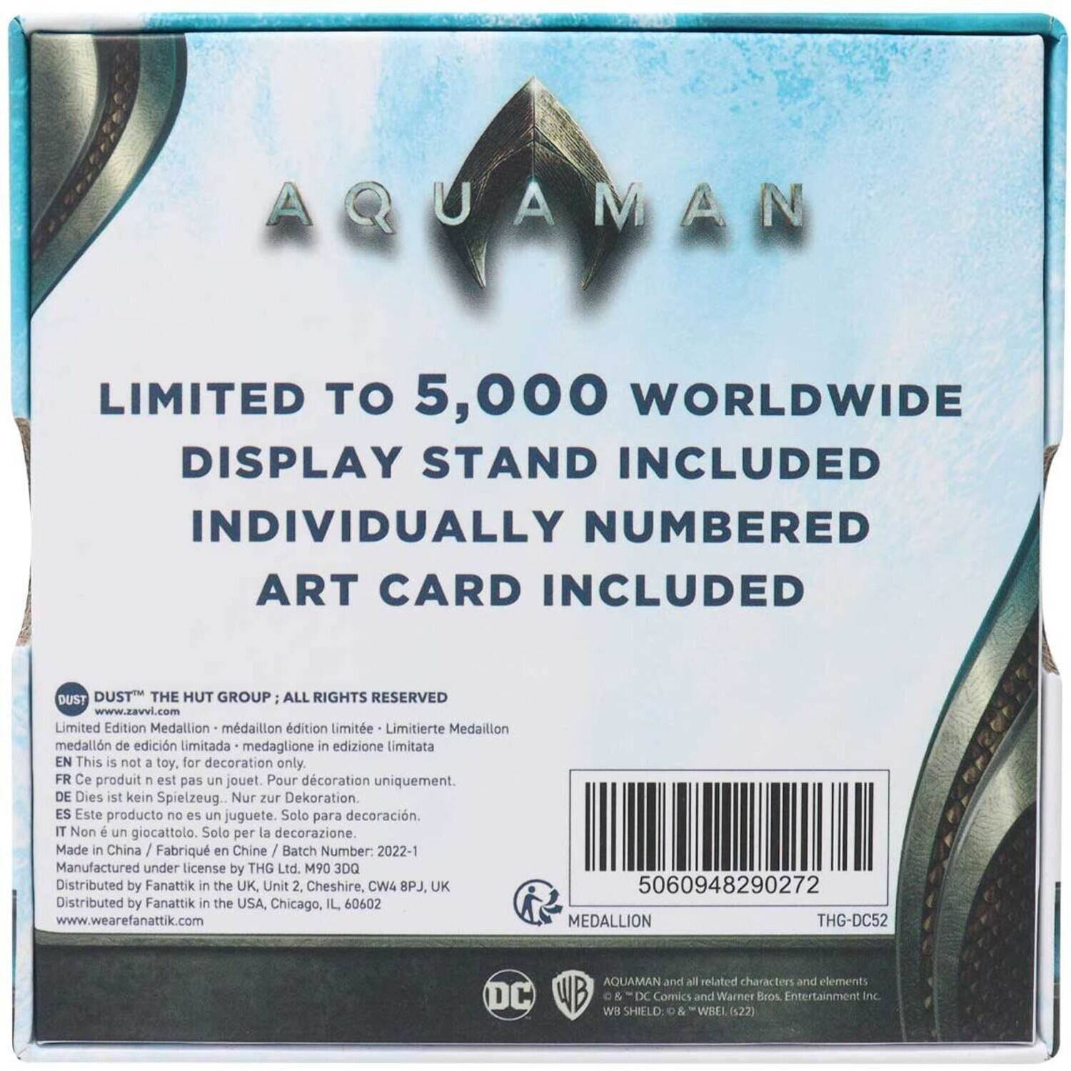AQUAMAN

LIMITED TO 5,000 WORLDWIDE
DISPLAY STAND INCLUDED
INDIVIDUALLY NUMBERED ART CARD INCLUDED

DUST THE HUT GROUP; ALL RIGHTS RESERVED
www.zavvi.com

Limited Edition Medallion
- medaillon d'édition limitée
- Limitierte Medaillon
- medaglione in edizione limitata
- medallón de edición limitada

EN This is not a toy. for decoration only.
FR Ce produit n'est pas un jouet. Pour décoration uniquement.
DE Dies ist kein Spielzeug. Nur zur Dekoration.
ES Este producto no es un juguete. Solo para decoración.
IT Non è un giocattolo. Solo per la decorazione.

Made in China / Fabriqué en Chine / Batch Number: 2022-1
Manufactured under license by THG Ltd. M90 3DQ
Distributed by Fanattik in the UK, Unit 2, Cheshire, CW4 8PJ, UK
Distributed by Fanattik in the USA, Chicago, IL 60602
www.wearefanattik.com

50