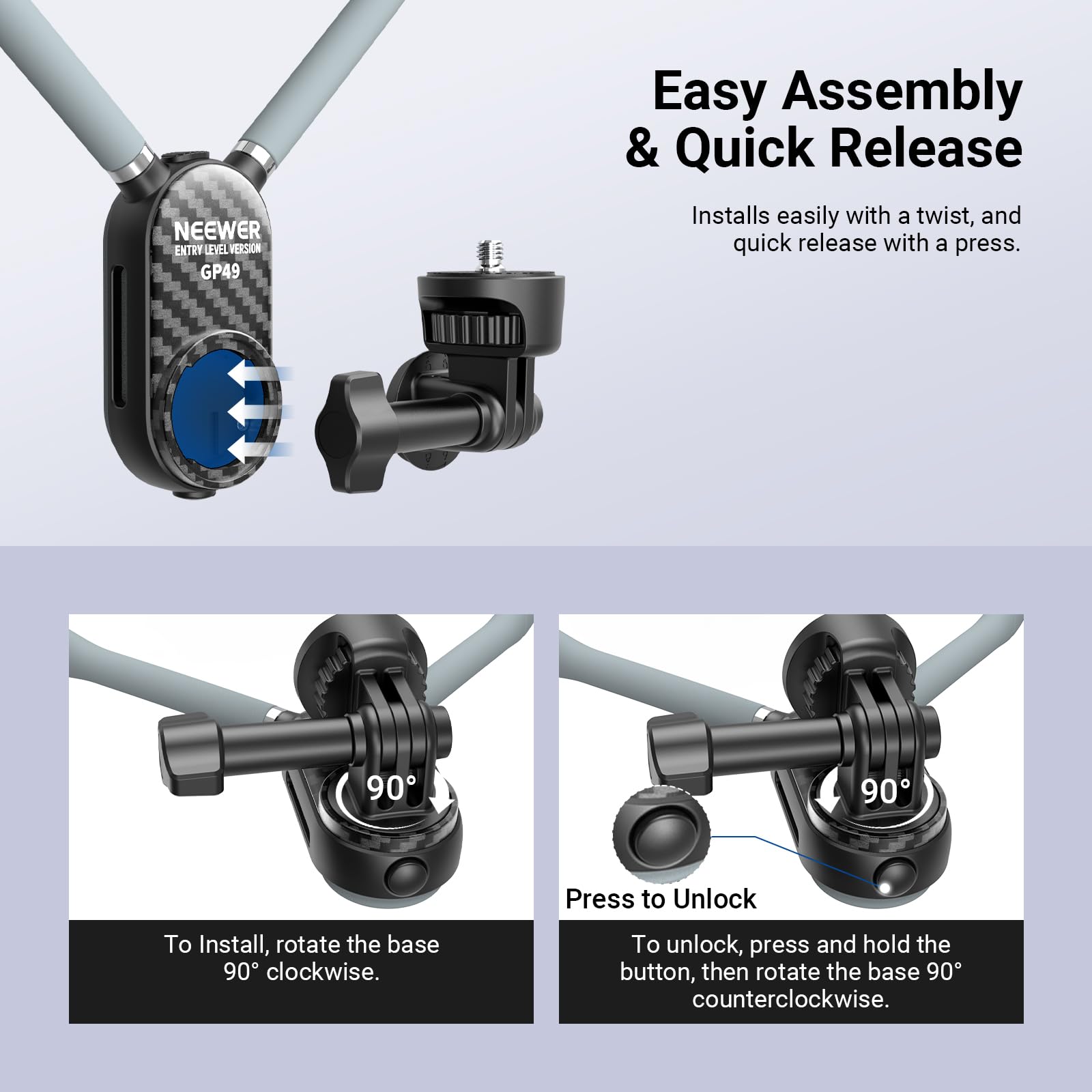 NEEWER ENTRY LEVEL VERSION GP49

Easy Assembly & Quick Release

Installs easily with a twist, and quick release with a press.

To Install, rotate the base 90° clockwise.

Press to Unlock

To unlock, press and hold the button, then rotate the base 90° counterclockwise.