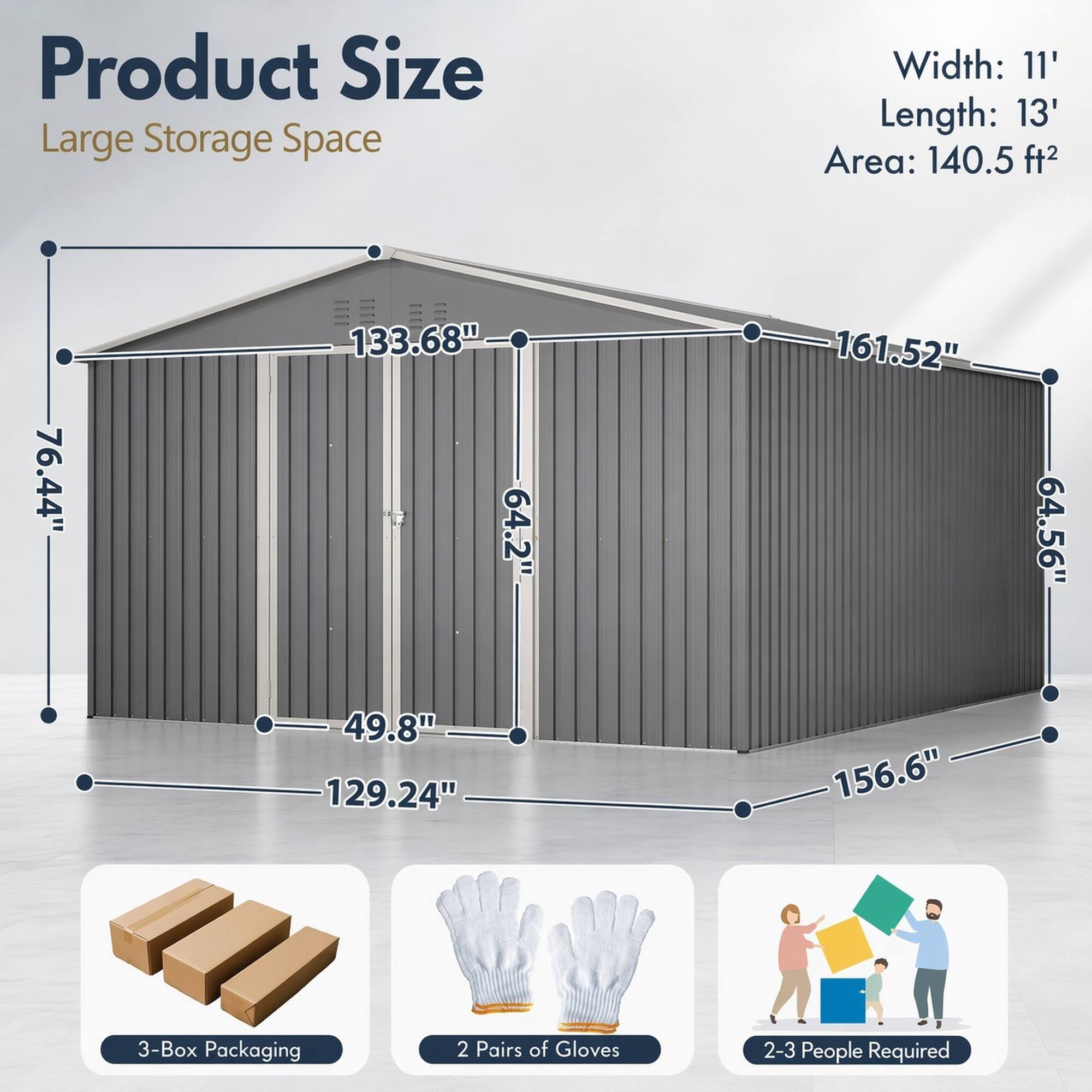 Product Size  
Large Storage Space

Width: 11'  
Length: 13'  
Area: 140.5 ft²

76.44"  
133.68"  
64.2"  
49.8"  
129.24"  
161.52"  
64.56"  
156.6"

3-Box Packaging  
2 Pairs of Gloves  
2-3 People Required