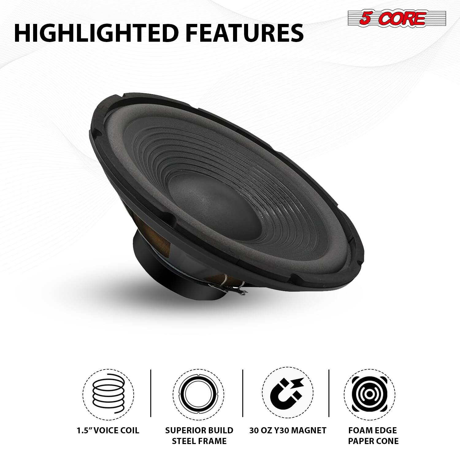 HIGHLIGHTED FEATURES

5 CORE

1.5" VOICE COIL  
SUPERIOR BUILD STEEL FRAME  
30 OZ Y30 MAGNET  
FOAM EDGE PAPER CONE