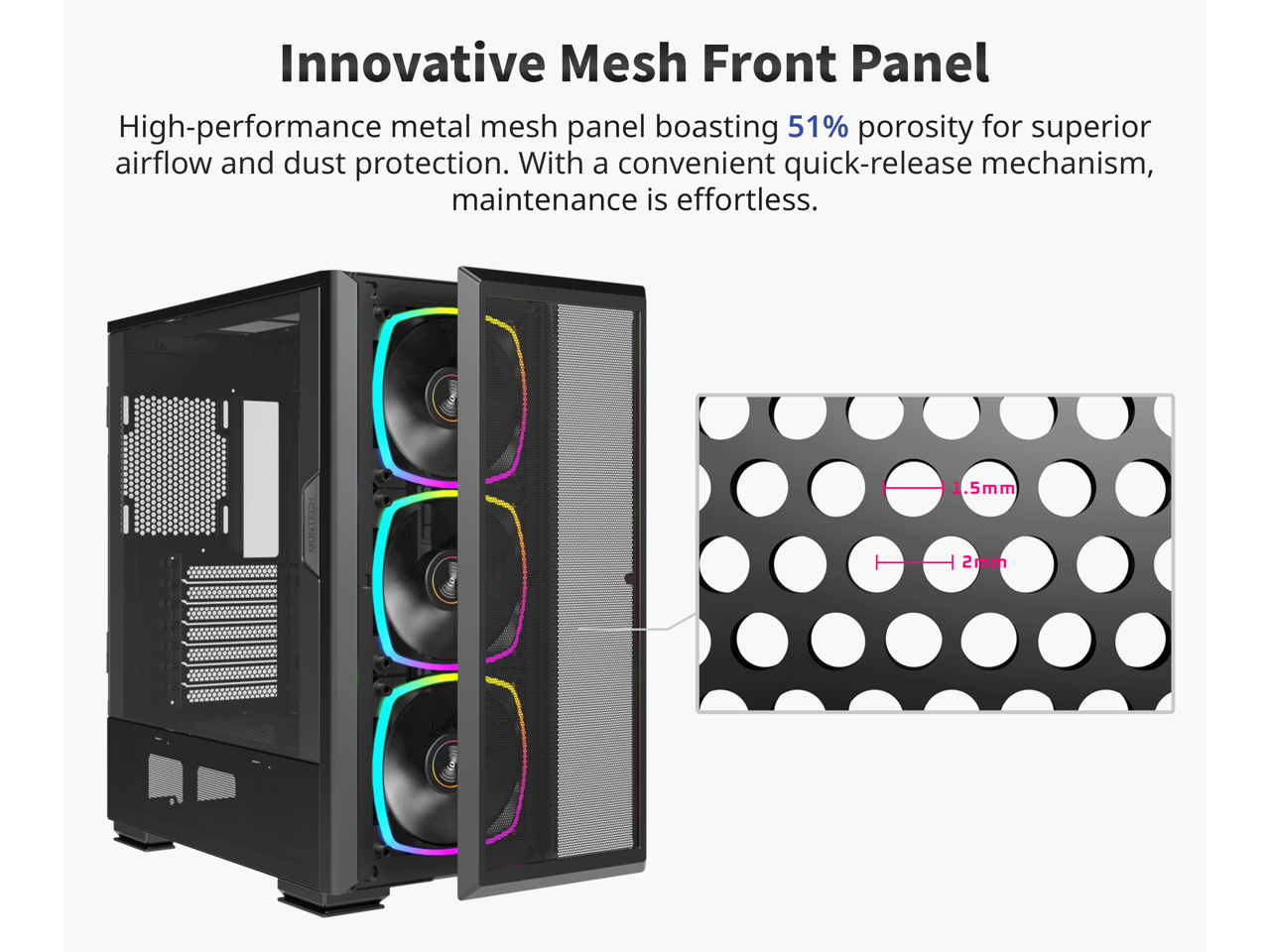 Innovative Mesh Front Panel

High-performance metal mesh panel boasting 51% porosity for superior airflow and dust protection. With a convenient quick-release mechanism, maintenance is effortless.

1.5mm  
2mm