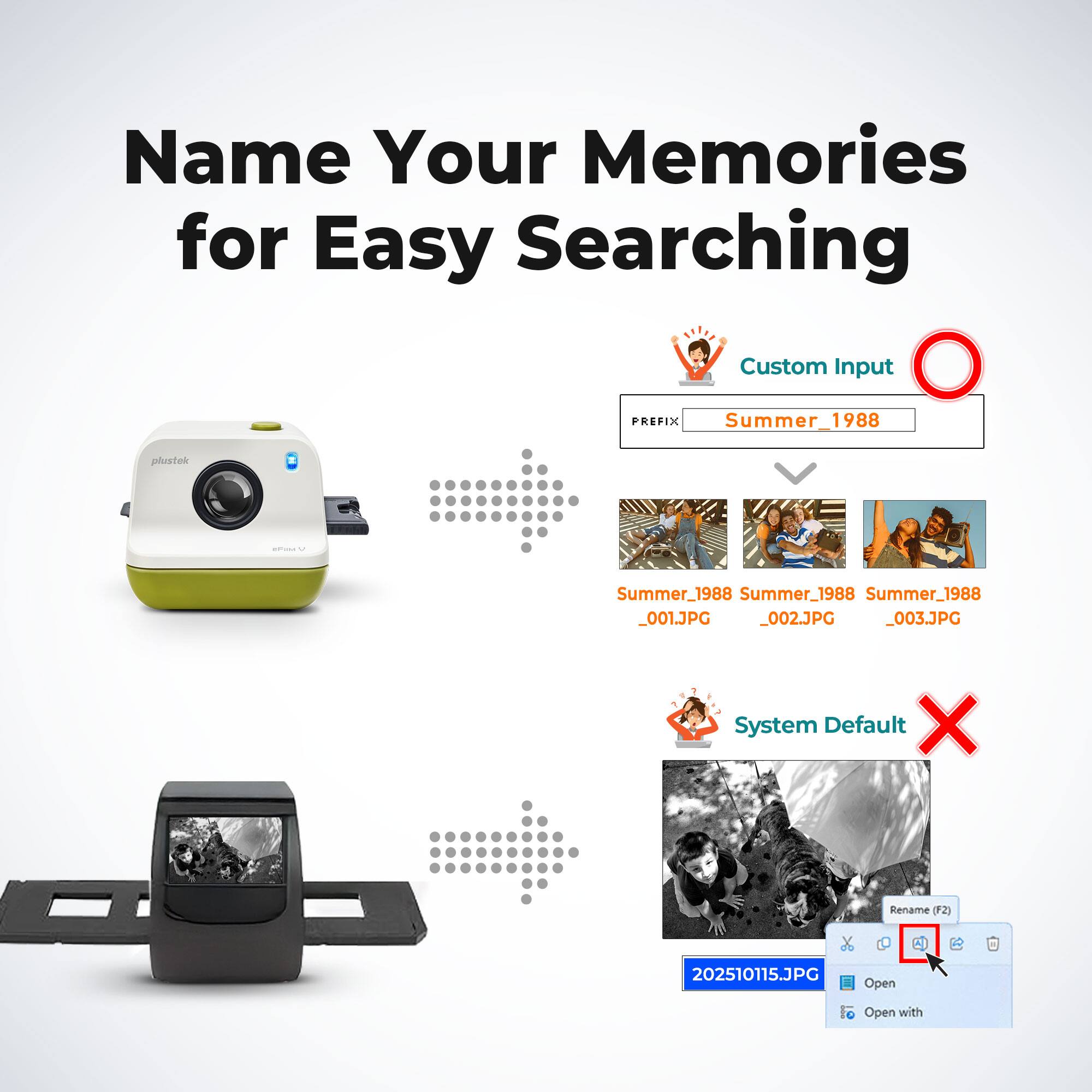 Name Your Memories for Easy Searching

Custom Input
PREFIX: Summer_1988
- Summer_1988_001.JPG
- Summer_1988_002.JPG
- Summer_1988_003.JPG

System Default
- 202510115.JPG
