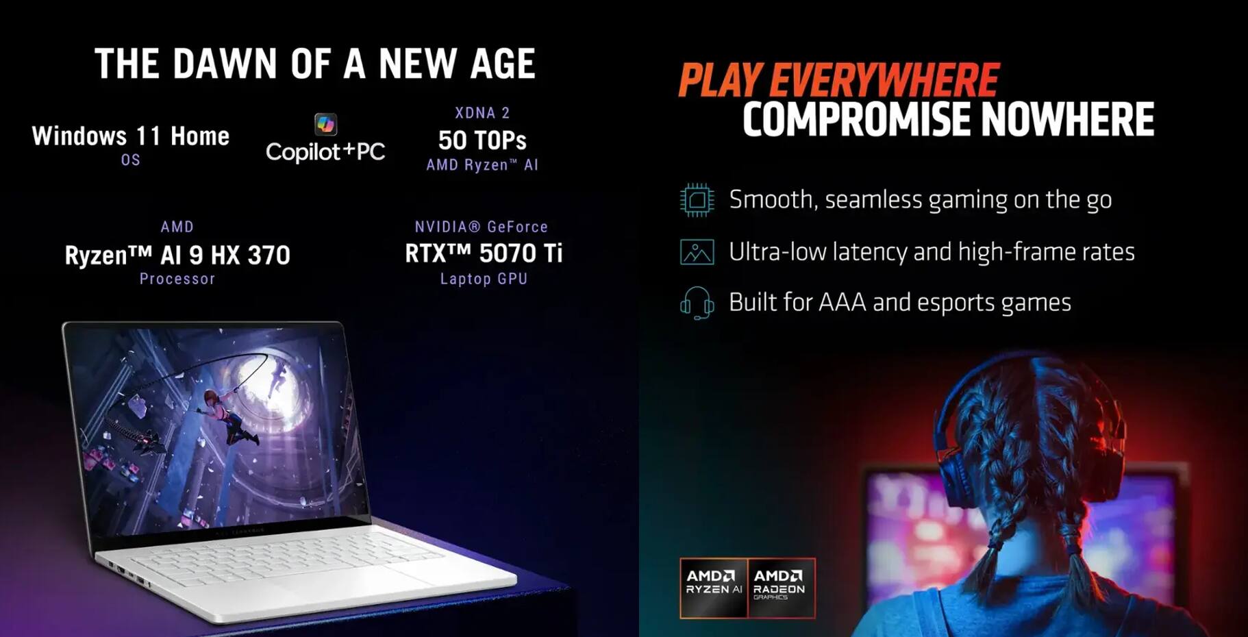 **THE DAWN OF A NEW AGE**

- Windows 11 Home OS
- Copilot+PC
- XDNA 2
- 50 TOPs
- AMD Ryzen™ AI 9 HX 370 Processor
- NVIDIA GeForce RTX™ 5070 Ti Laptop GPU

**PLAY EVERYWHERE COMPROMISE NOWHERE**

- Smooth, seamless gaming on the go
- Ultra-low latency and high-frame rates
- Built for AAA and esports games

**AMD Ryzen™ AI**  
**AMD Radeon™**