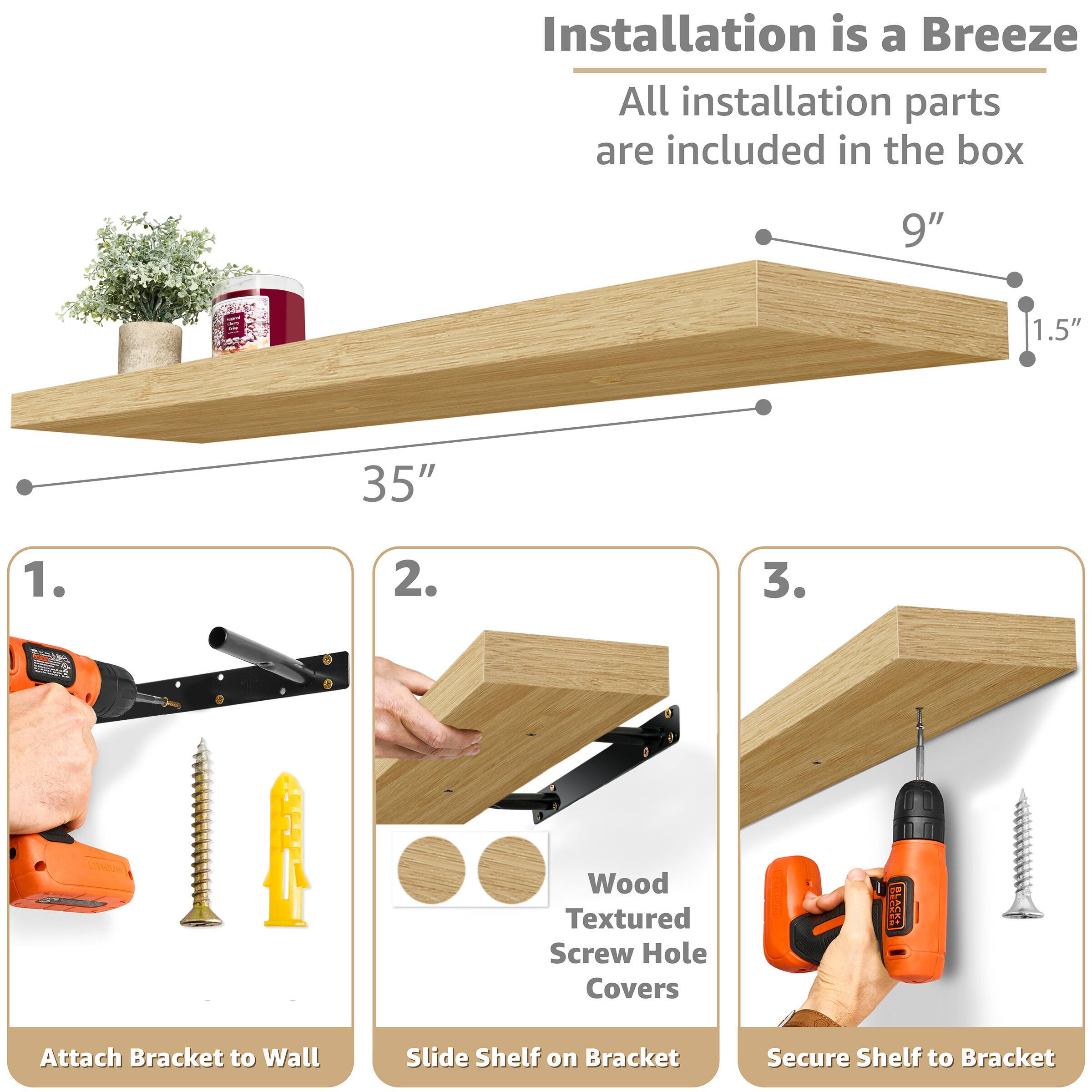 Installation is a Breeze  
All installation parts are included in the box

9"  
1.5"  
35"

1. Attach Bracket to Wall  
2. Slide Shelf on Bracket  
3. Secure Shelf to Bracket  

Wood Textured Screw Hole Covers