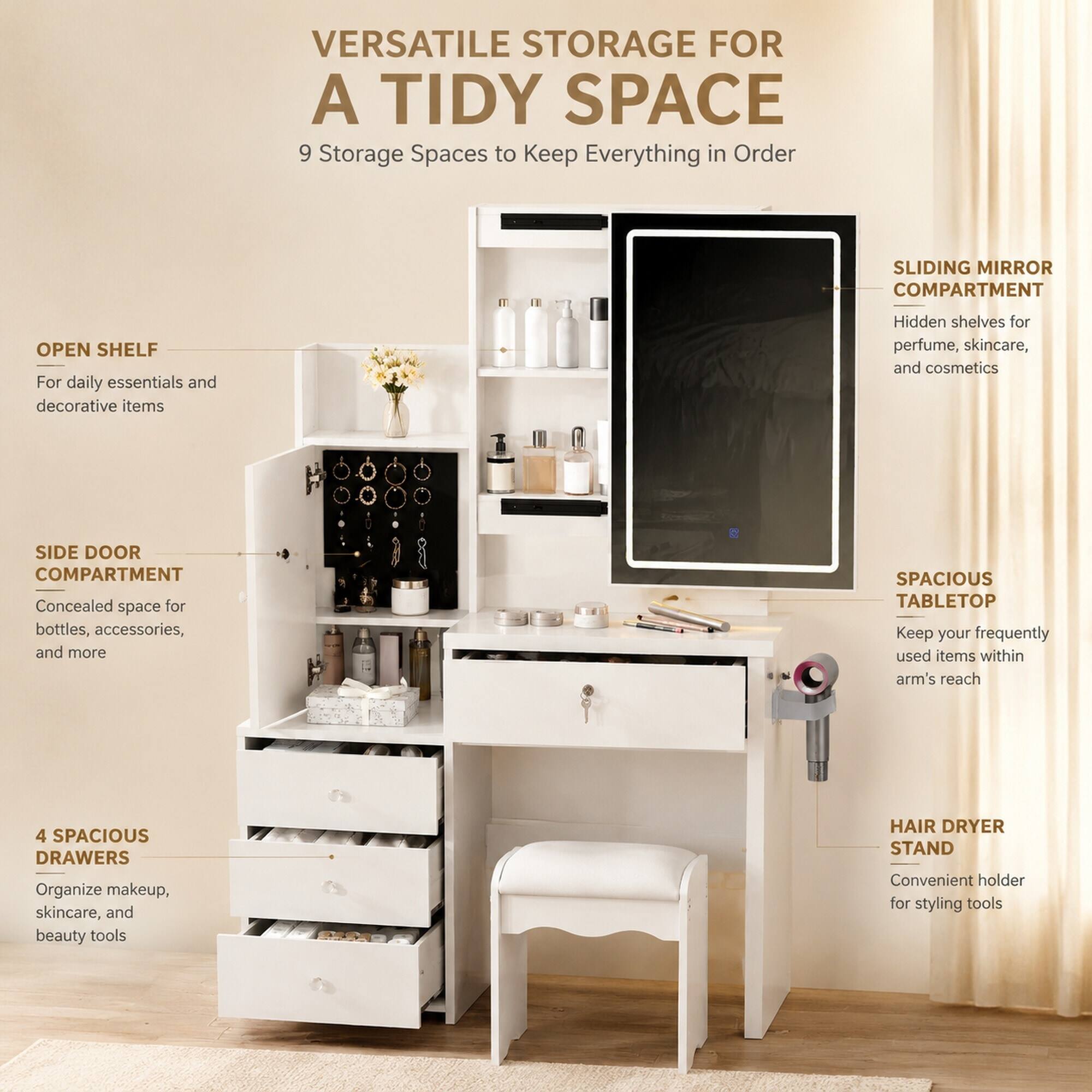 VERSATILE STORAGE FOR A TIDY SPACE  
9 Storage Spaces to Keep Everything in Order

- OPEN SHELF  
  For daily essentials and decorative items

- SIDE DOOR COMPARTMENT  
  Concealed space for bottles, accessories, and more

- 4 SPACIOUS DRAWERS  
  Organize makeup, skincare, and beauty tools

- SLIDING MIRROR COMPARTMENT  
  Hidden shelves for perfume, skincare, and cosmetics

- SPACIOUS TABLETOP  
  Keep your frequently used items within arm's reach

- HAIR DRYER STAND  
  Convenient holder for styling tools