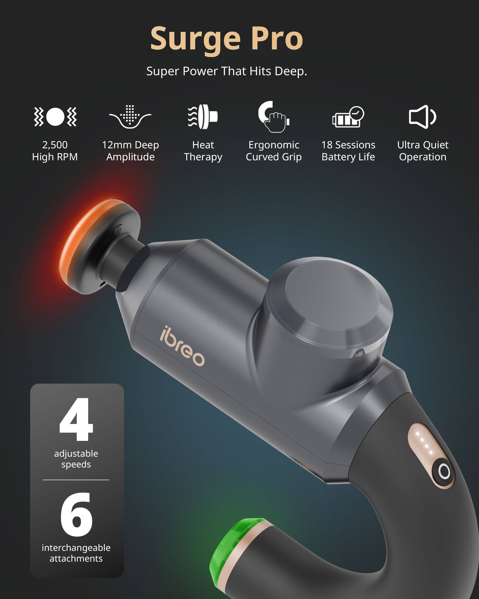 Surge Pro  
Super Power That Hits Deep.  
2,500 High RPM  
12mm Deep Amplitude  
Heat Therapy  
Ergonomic Curved Grip  
18 Sessions Battery Life  
Ultra Quiet Operation  
4 adjustable speeds  
6 interchangeable attachments  
ibre