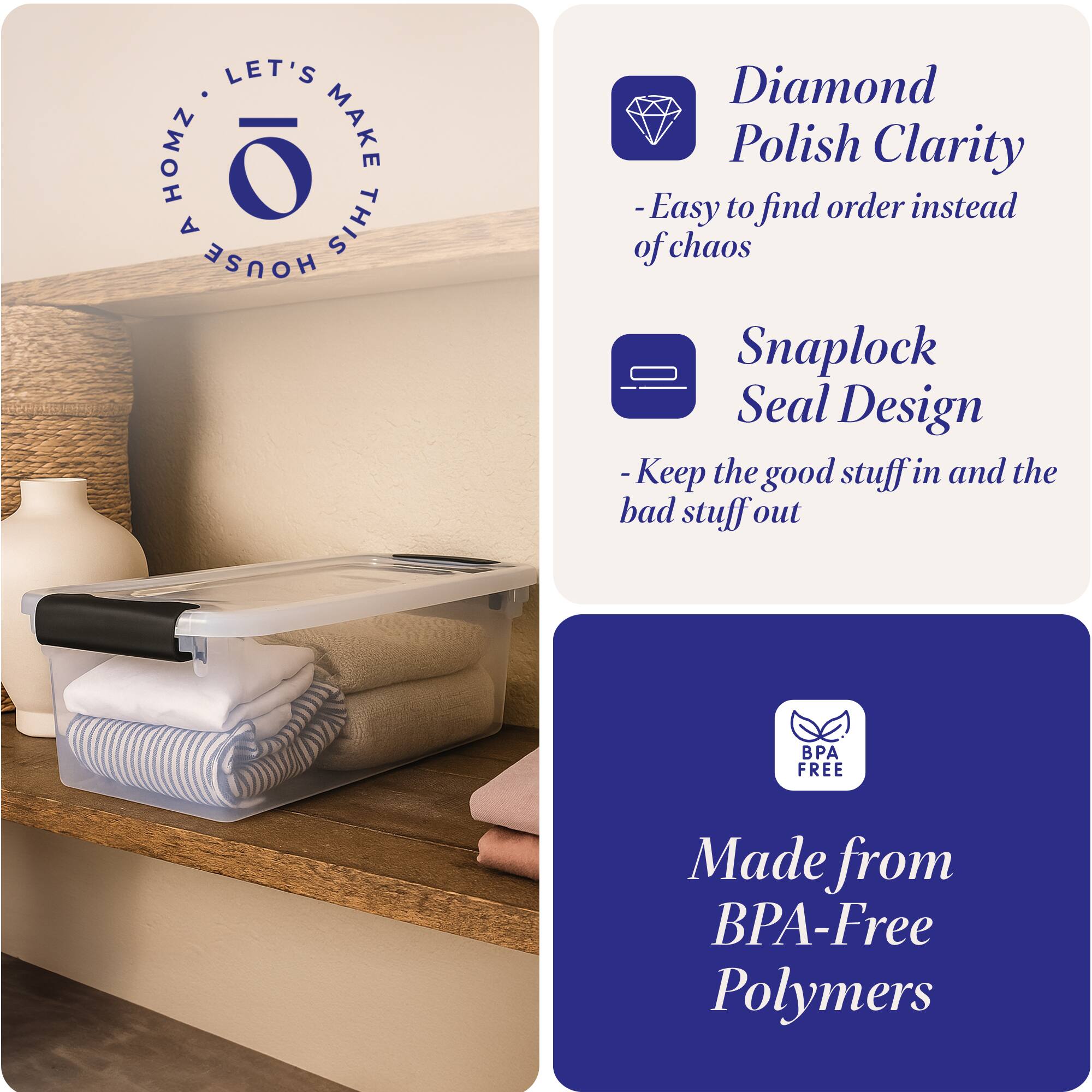 LET'S MAKE THIS HOUSE HOMZ

Diamond Polish Clarity
- Easy to find order instead of chaos

Snaplock Seal Design
- Keep the good stuff in and the bad stuff out

Made from BPA-Free Polymers