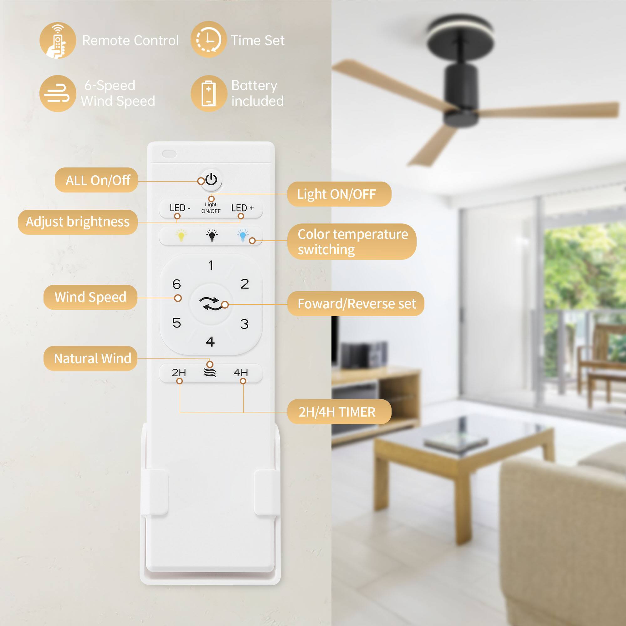 - Remote Control
- Time Set
- 6-Speed Wind Speed
- Battery included
- ALL On/Off
- Adjust brightness
- Wind Speed
- Natural Wind
- Light ON/OFF
- Color temperature switching
- Forward/Reverse set
- 2H/4H TIMER
