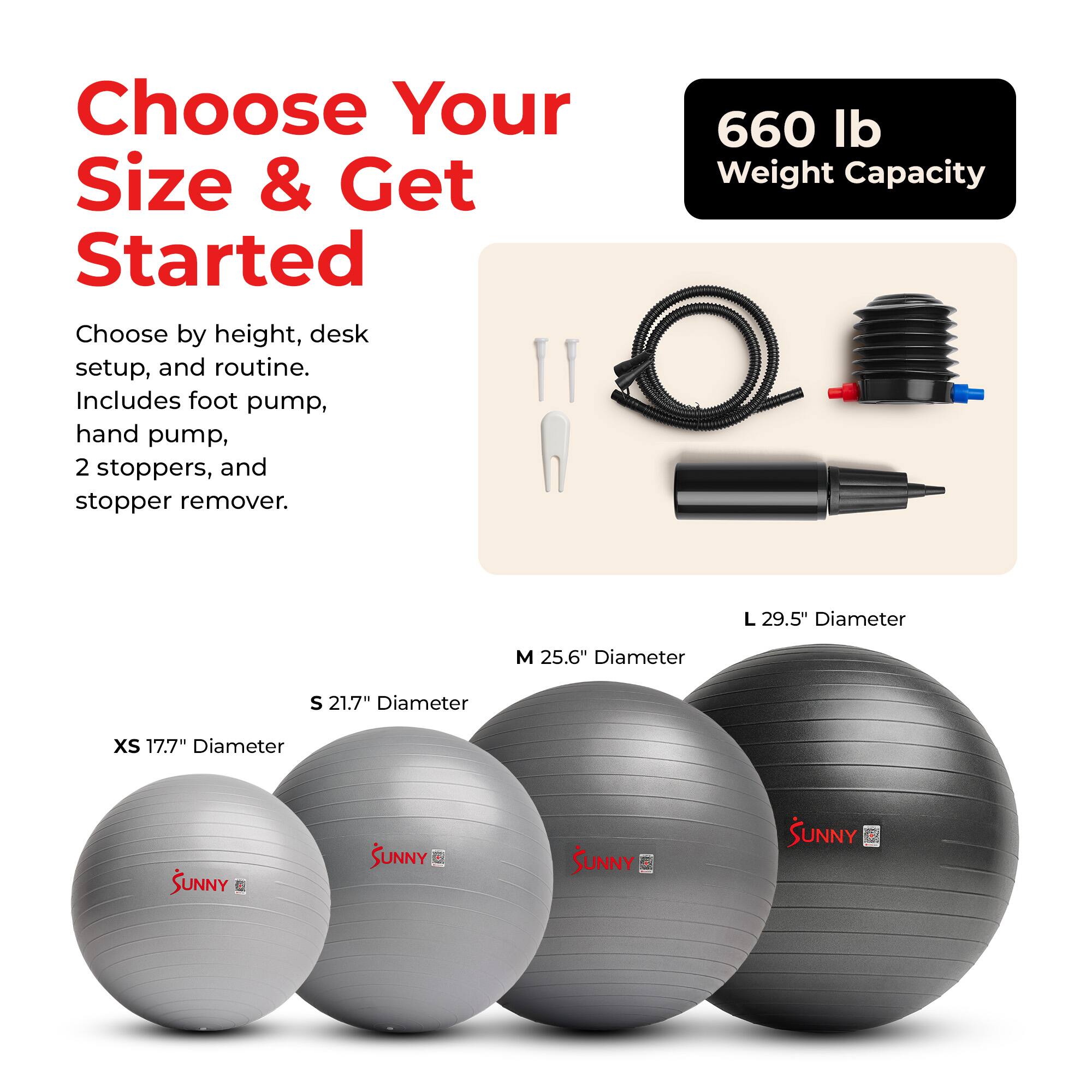 Choose Your Size & Get Started

Choose by height, desk setup, and routine. Includes foot pump, hand pump, 2 stoppers, and stopper remover.

660 lb Weight Capacity

L 29.5" Diameter
M 25.6" Diameter
S 21.7" Diameter
XS 17.7" Diameter

SUNNY