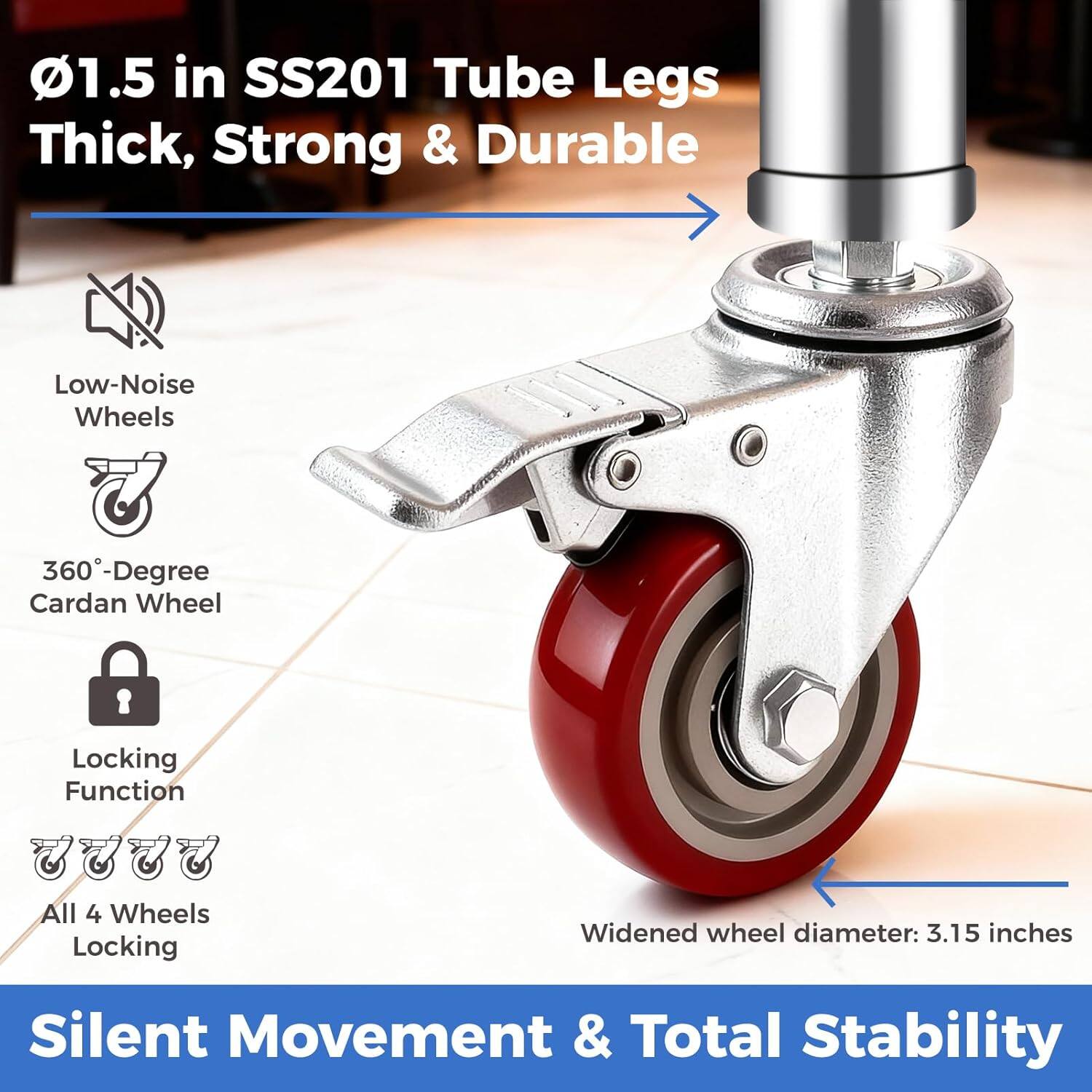 1.5 in SS201 Tube Legs Thick, Strong & Durable  
Low-Noise Wheels  
360-Degree Cardan Wheel  
Locking Function  
All 4 Wheels Locking  
Widened wheel diameter: 3.15 inches  
Silent Movement & Total Stability