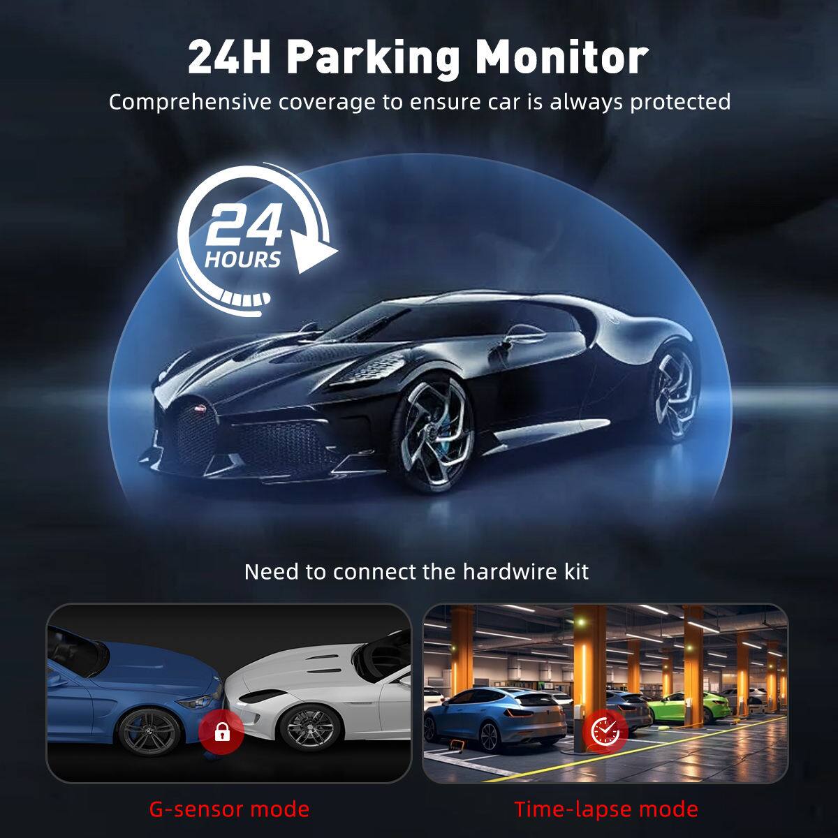 24H Parking Monitor  
Comprehensive coverage to ensure car is always protected  

24 HOURS  

Need to connect the hardwire kit  

G-sensor mode  
Time-lapse mode