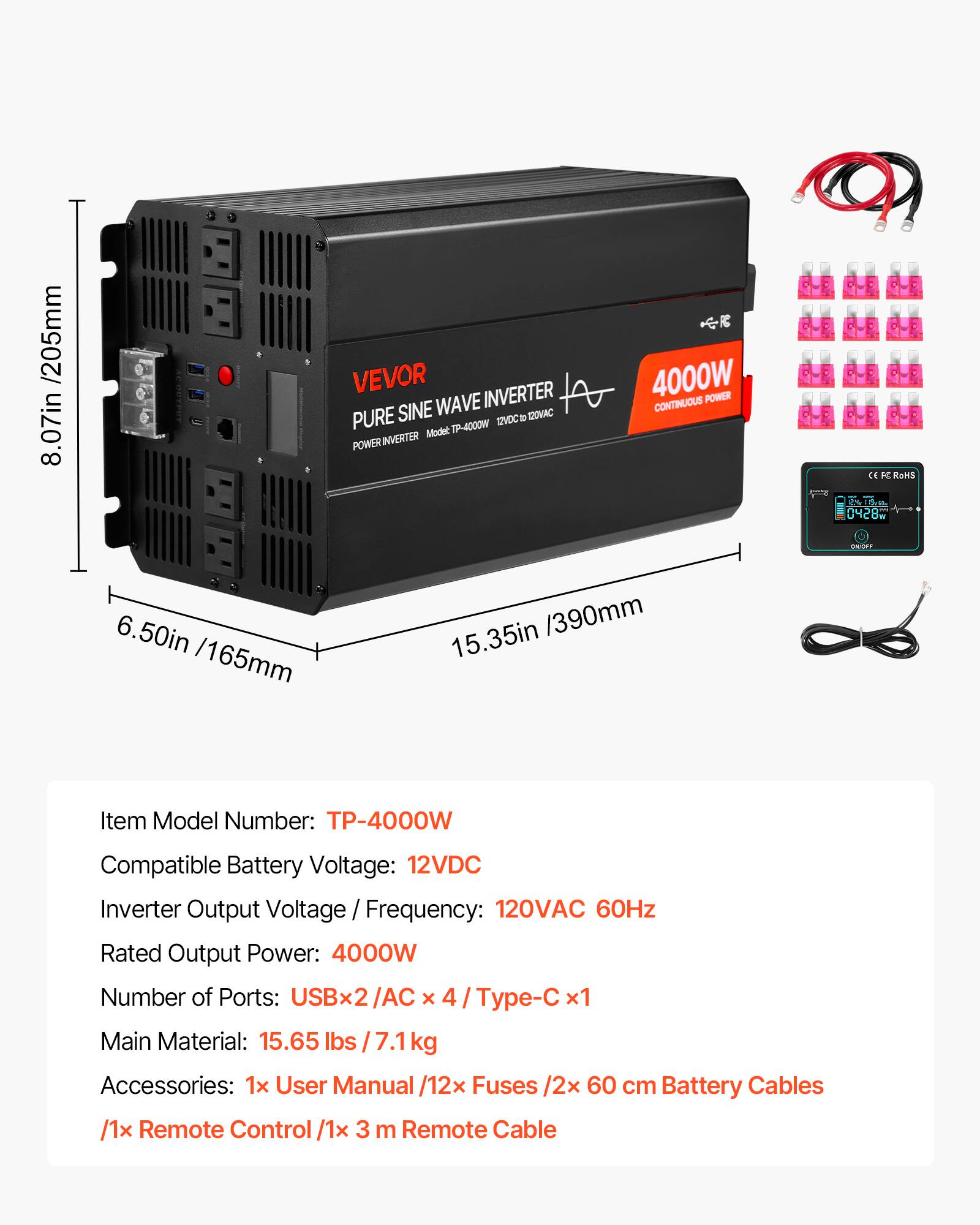 /205mm 8.07in

VEVOR INVERTER PURE SINE WAVE 120VAC TP-4000W 12VDC INVERTER Model POWER RC 4000W POWER CONTINUOUS

CE RoHS 0428M

UNSPF

6.50in /165mm

15.35in /390mm

Item Model Number: TP-4000W

Compatible Battery Voltage: 12VDC

Inverter Output Voltage / Frequency: 120VAC 60Hz

Rated Output Power: 4000W

Number of Ports: USBx2/AC x 4 / Type-C x1

Main Material: 15.65 lbs / 7.1kg

Accessories: 1x User Manual /12x Fuses /2x 60 cm Battery Cables /1x Remote Control /1x 3 m Remote Cable