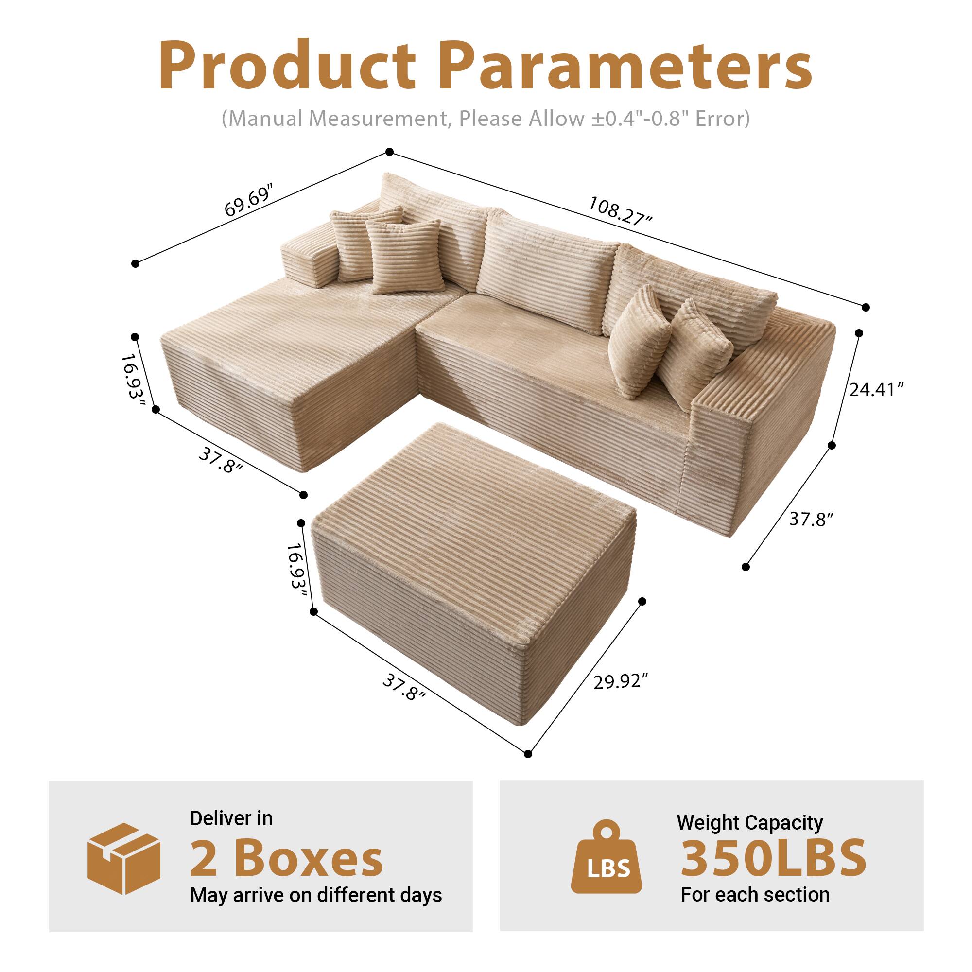 Product Parameters  
(Manual Measurement, Please Allow ±0.4"-0.8" Error)

- Length: 108.27"
- Width: 69.69"
- Height: 24.41"
- Seat Height: 16.93"
- Seat Depth: 37.8"
- Armrest Height: 16.93"
- Armrest Width: 37.8"
- Backrest Height: 29.92"

Deliver in 2 Boxes  
May arrive on different days

Weight Capacity: 350LBS  
For each section