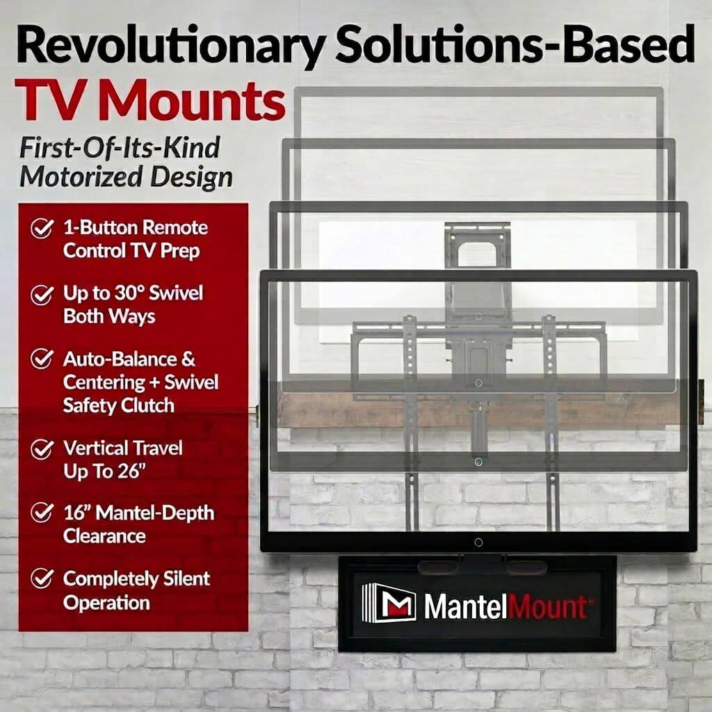 Revolutionary Solutions-Based TV Mounts  
First-Of-Its-Kind Motorized Design  
- 1-Button Remote Control TV Prep  
- Up to 30° Swivel Both Ways  
- Auto-Balance & Centering + Swivel Safety Clutch  
- Vertical Travel Up To 26"  
- 16" Mantel-Depth Clearance  
- Completely Silent Operation  
MantelMount