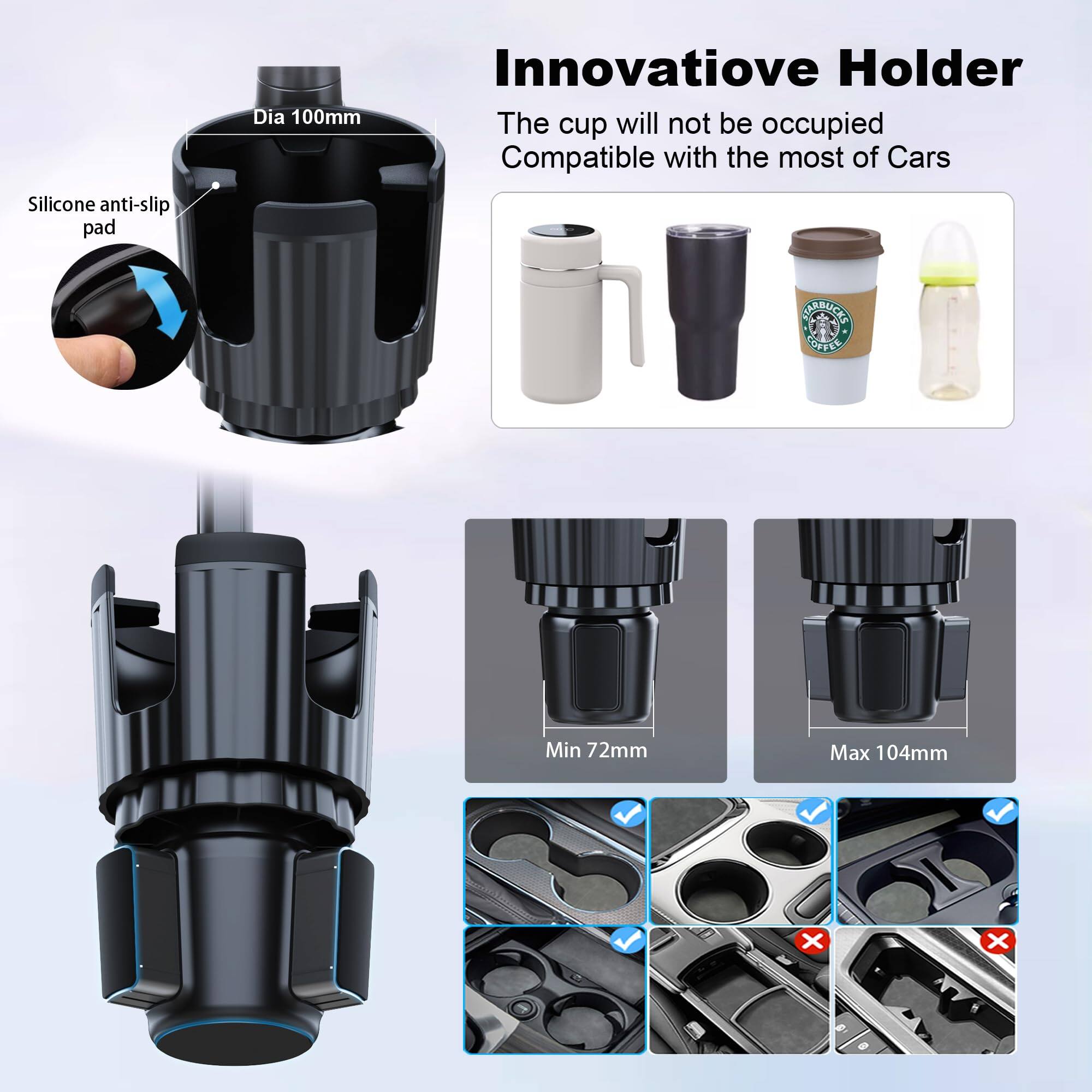 Silicone anti-slip pad  
Dia 100mm  

Innovative Holder  
The cup will not be occupied  
Compatible with the most of Cars  

Min 72mm  
Max 104mm