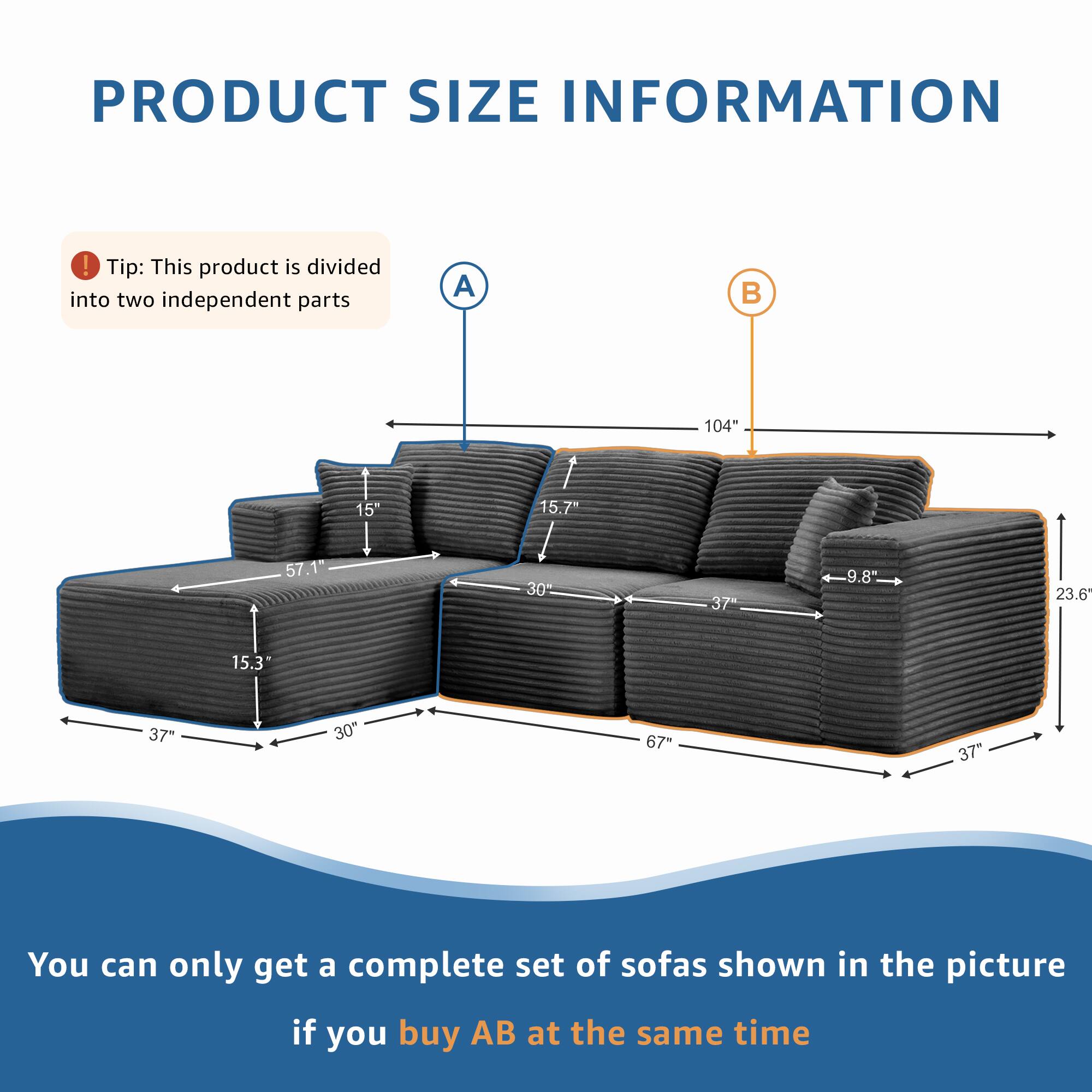 PRODUCT SIZE INFORMATION

Tip: This product is divided into two independent parts

A 104" 15" 15.7" 57.1" 30 37 9.8" 23.6 15.3" 37" 30" 67" 37"

You can only get a complete set of sofas shown in the picture if you buy AB at the same time