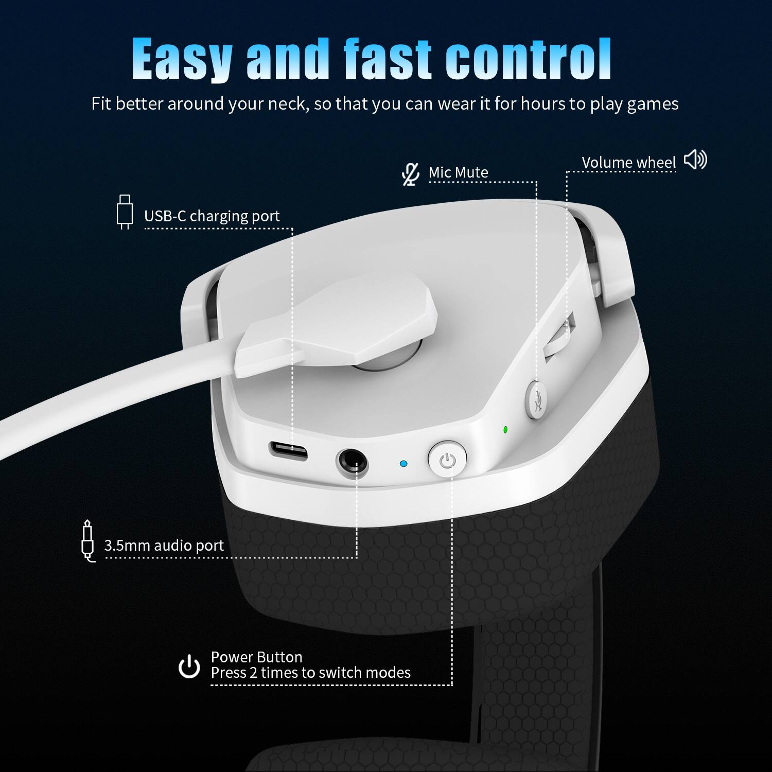 Easy and fast control  
Fit better around your neck, so that you can wear it for hours to play games  

Mic Mute  
Volume wheel  
USB-C charging port  
3.5mm audio port  
Power Button  
Press 2 times to switch modes