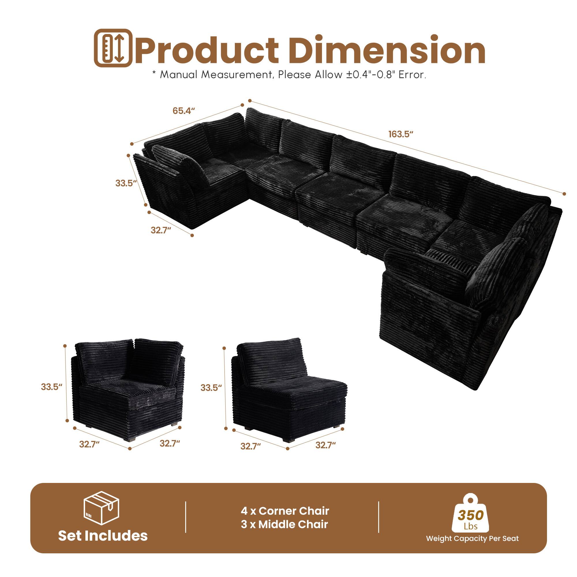 Product Dimension  
* Manual Measurement, Please Allow ±0.4"-0.8" Error.  

65.4" 163.5" 33.5" 32.7" 33.5" 33.5" 32.7" 32.7" 32.7"  

Set Includes  
4 x Corner Chair  
3 x Middle Chair  

350 Lbs Weight Capacity Per Seat