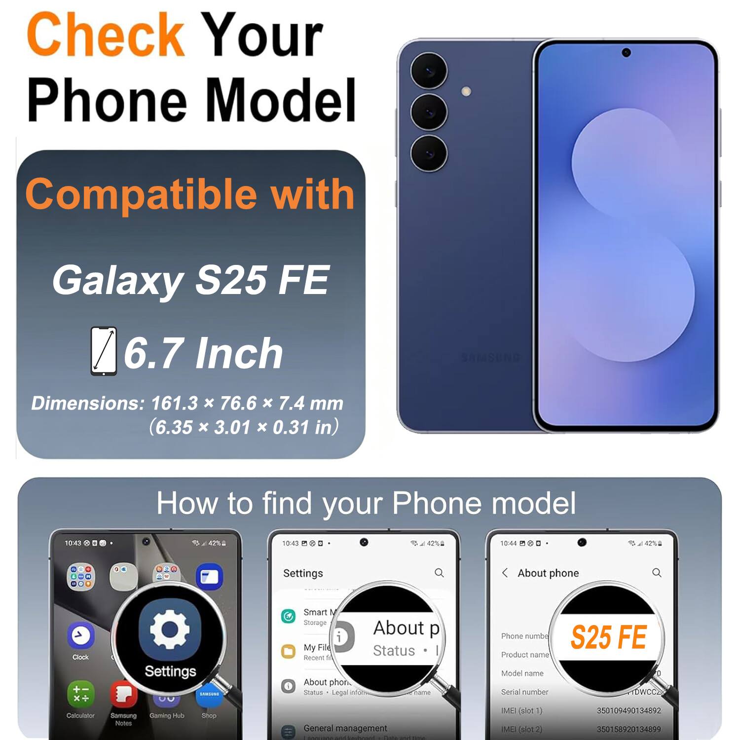 Check Your Phone Model

Compatible with Galaxy S25 FE

6.7 Inch

Dimensions: 161.3 x 76.6 x 7.4 mm (6.35 x 3.01 x 0.31 in)

How to find your Phone model

Settings > About phone

Product name: S25 FE

IMEI (slot 1): 350109490134892

IMEI (slot 2): 350158920134899