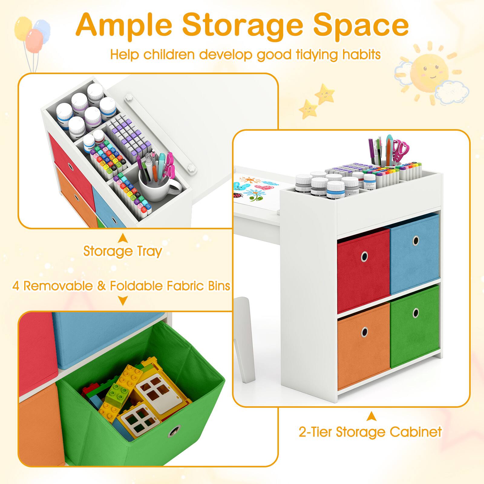 Ample Storage Space  
Help children develop good tidying habits  

- 4 Storage Tray  
- 4 Removable & Foldable Fabric Bins  
- 2-Tier Storage Cabinet