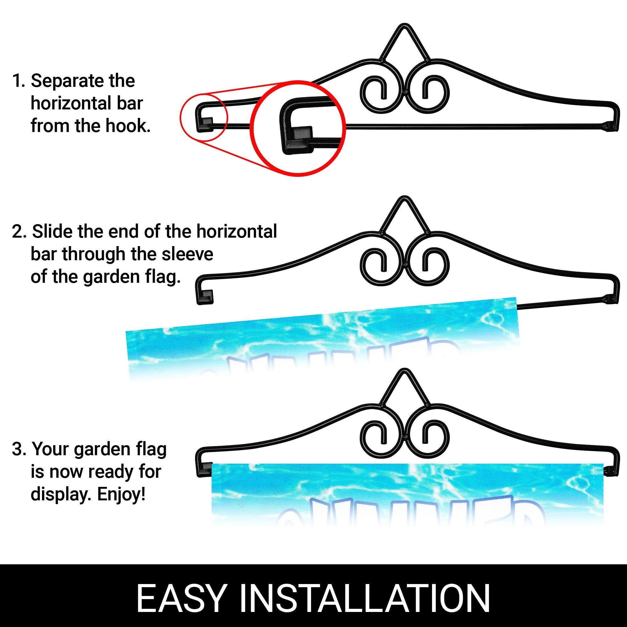 1. Separate the horizontal bar from the hook.
2. Slide the end of the horizontal bar through the sleeve of the garden flag.
3. Your garden flag is now ready for display. Enjoy!

EASY INSTALLATION