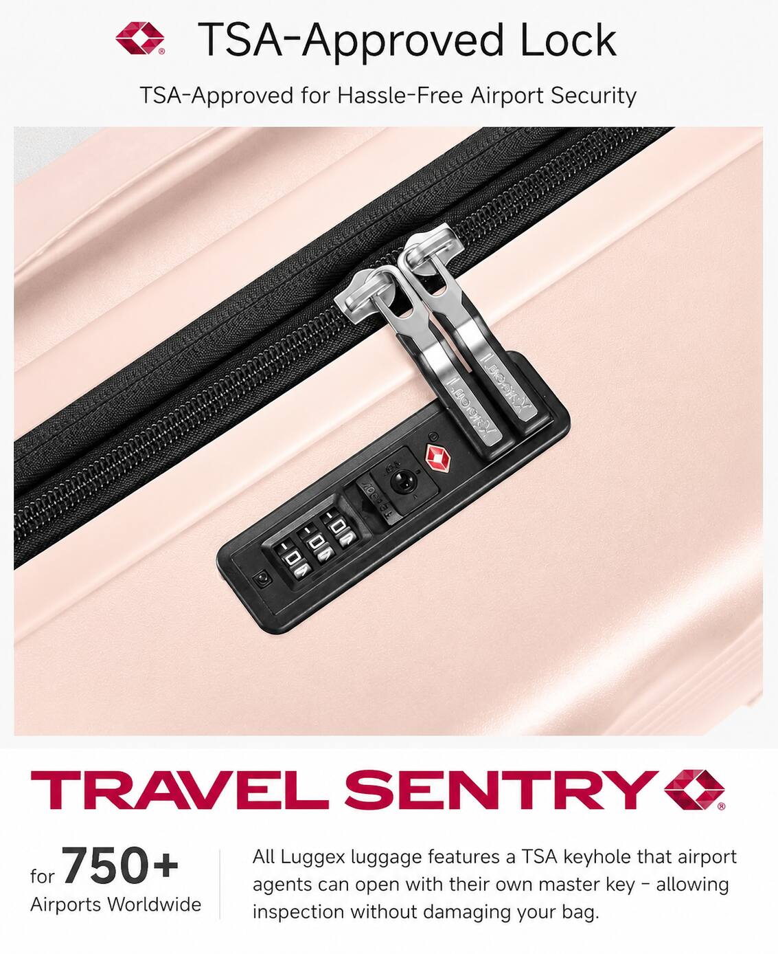 TSA-Approved Lock  
TSA-Approved for Hassle-Free Airport Security  

10c1 - TRAVEL SENTRY  
All Luggex luggage features a TSA keyhole that airport agents can open with their own master key, allowing inspection without damaging your bag.  

750+ Airports Worldwide