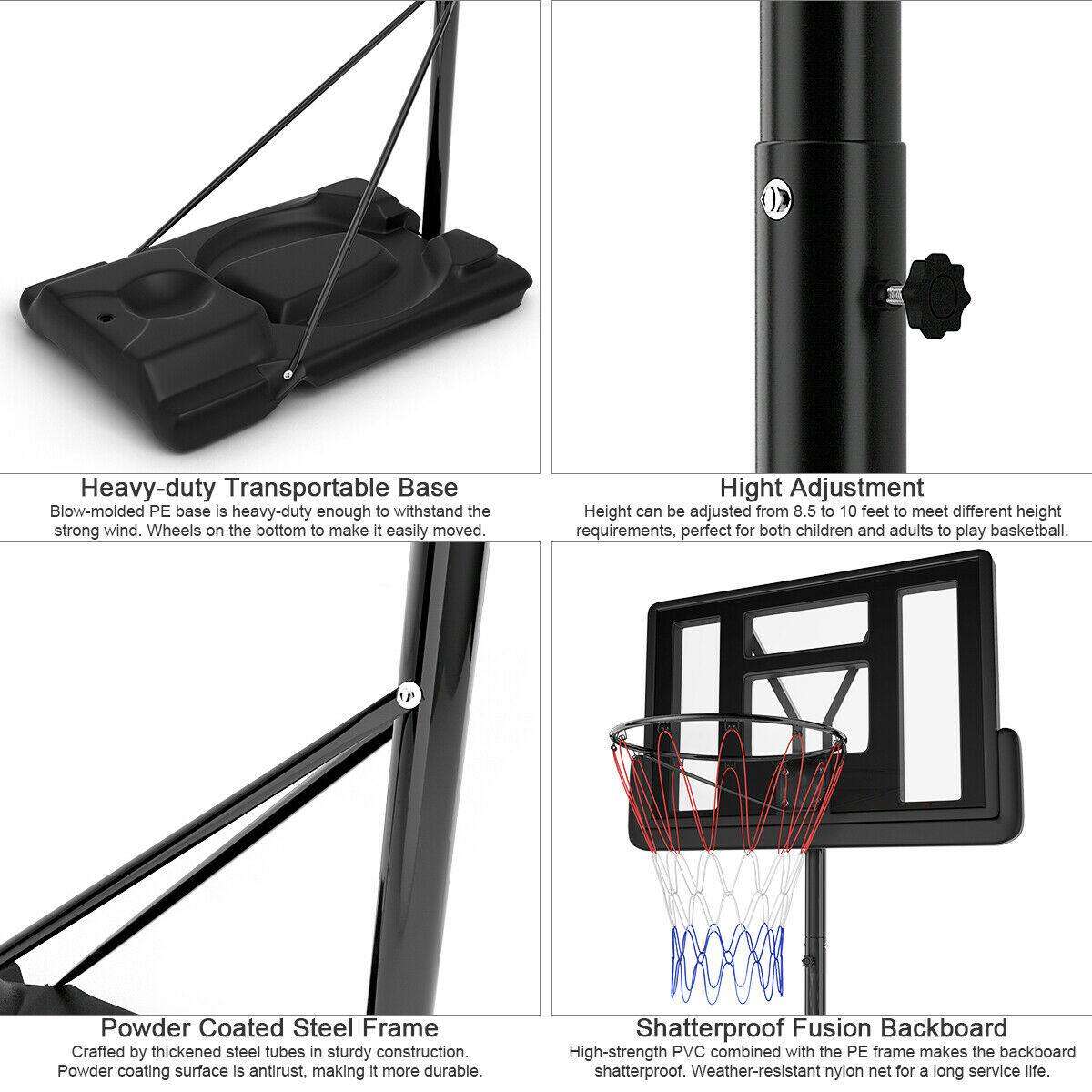 Heavy-duty Transportable Base  
Blow-molded PE base is heavy-duty enough to withstand the strong wind. Wheels on the bottom to make it easily moved.

Height Adjustment  
Height can be adjusted from 8.5 to 10 feet to meet different height requirements, perfect for both children and adults to play basketball.

Powder Coated Steel Frame  
Crafted by thickened steel tubes in sturdy construction. Powder coating surface is antirust, making it more durable.

Shatterproof Fusion Backboard  
High-strength PVC combined with the PE frame makes the backboard shatterproof. Weather-resistant nylon net for a long service life.