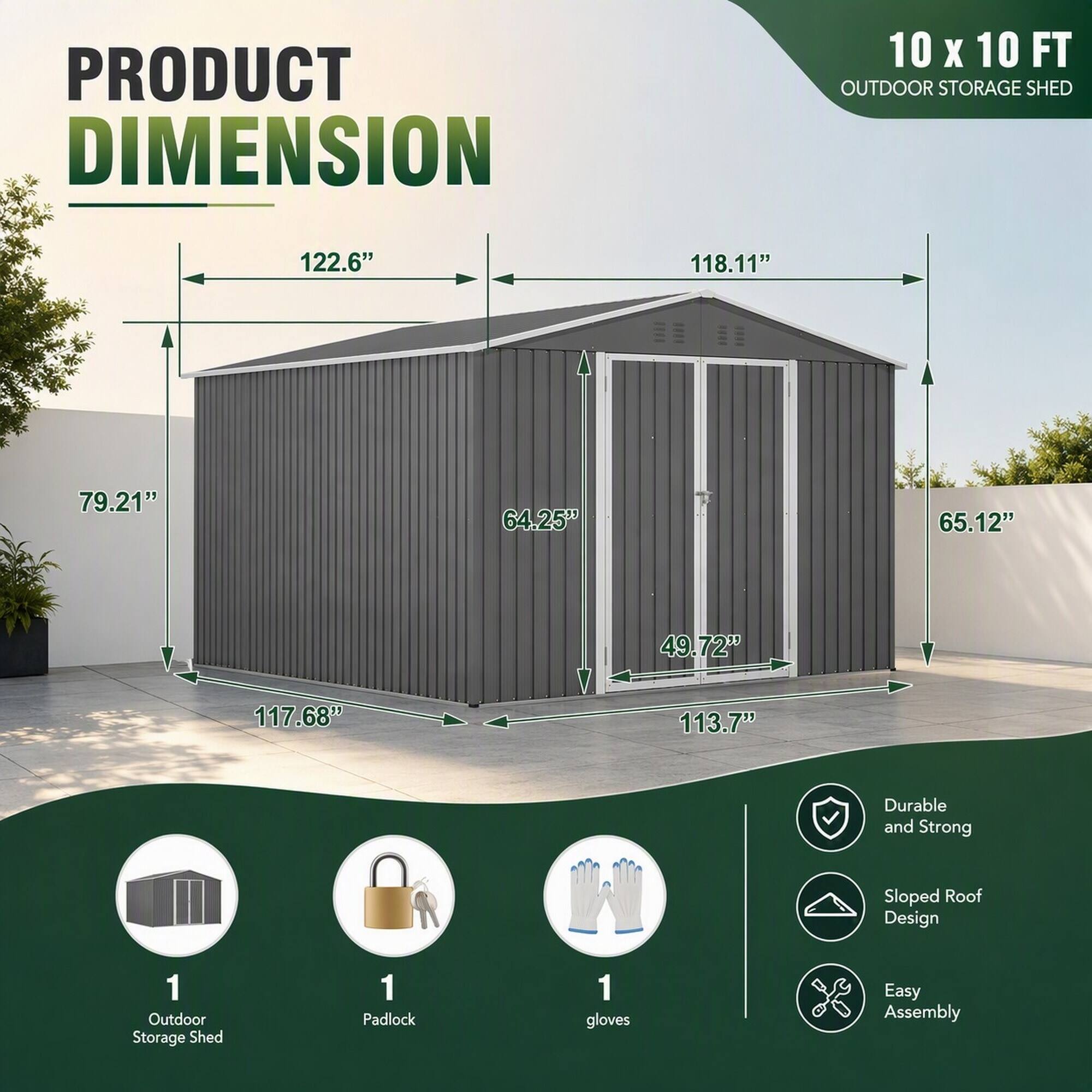 PRODUCT DIMENSION  
10 X 10 FT OUTDOOR STORAGE SHED  
122.6"  
118.11"  
79.21"  
64.25"  
65.12"  
49.72"  
117.68"  
113.7"  
Durable and Strong  
Sloped Roof Design  
1 Outdoor Storage Shed  
1 Padlock  
1 gloves  
Easy Assembly