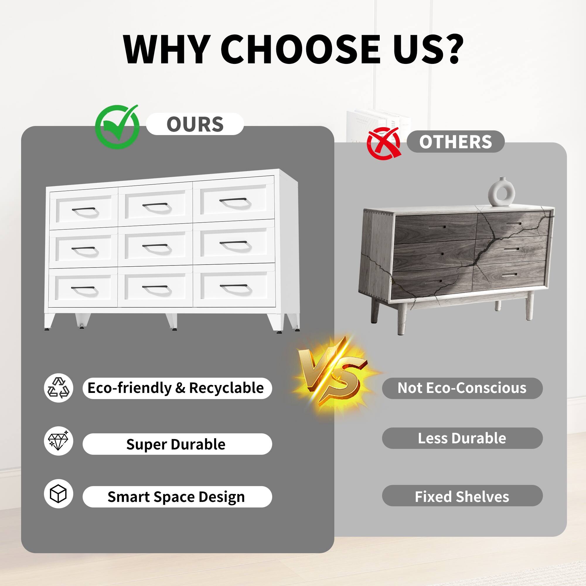 WHY CHOOSE US?  
OURS vs OTHERS  
Eco-friendly & Recyclable  
Super Durable  
Smart Space Design  
Not Eco-Conscious  
Less Durable  
Fixed Shelves