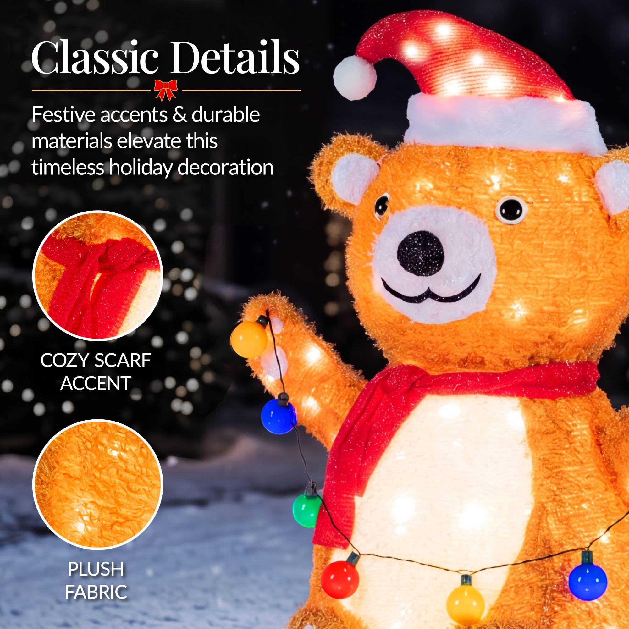 Classic Details  
Festive accents & durable materials elevate this timeless holiday decoration  

COZY SCARF ACCENT  
PLUSH FABRIC