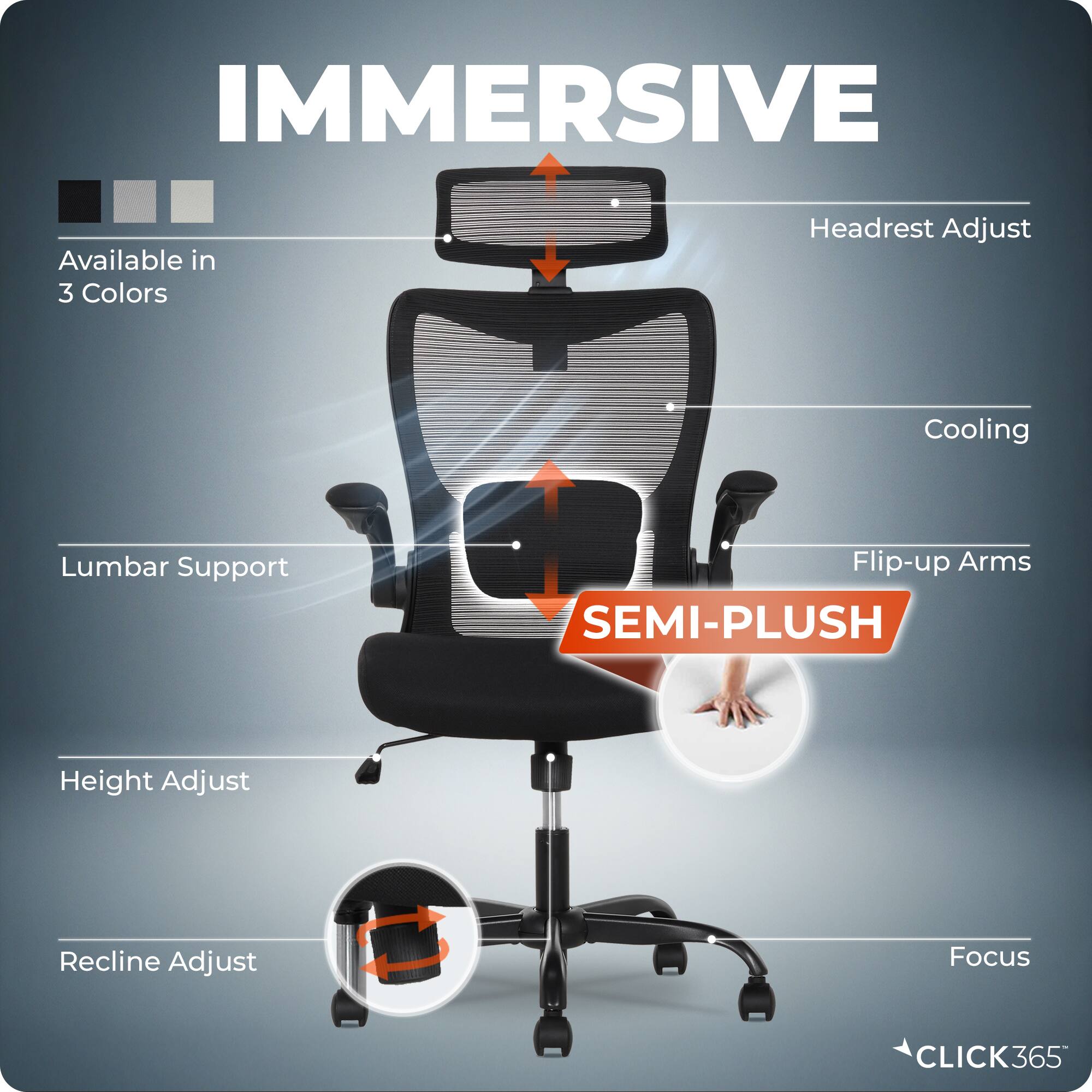 IMMERSIVE  
Available in 3 Colors  
Headrest Adjust  
Cooling  
Lumbar Support  
Flip-up Arms  
SEMI-PLUSH  
Height Adjust  
Recline Adjust  
Focus  
CLICK365