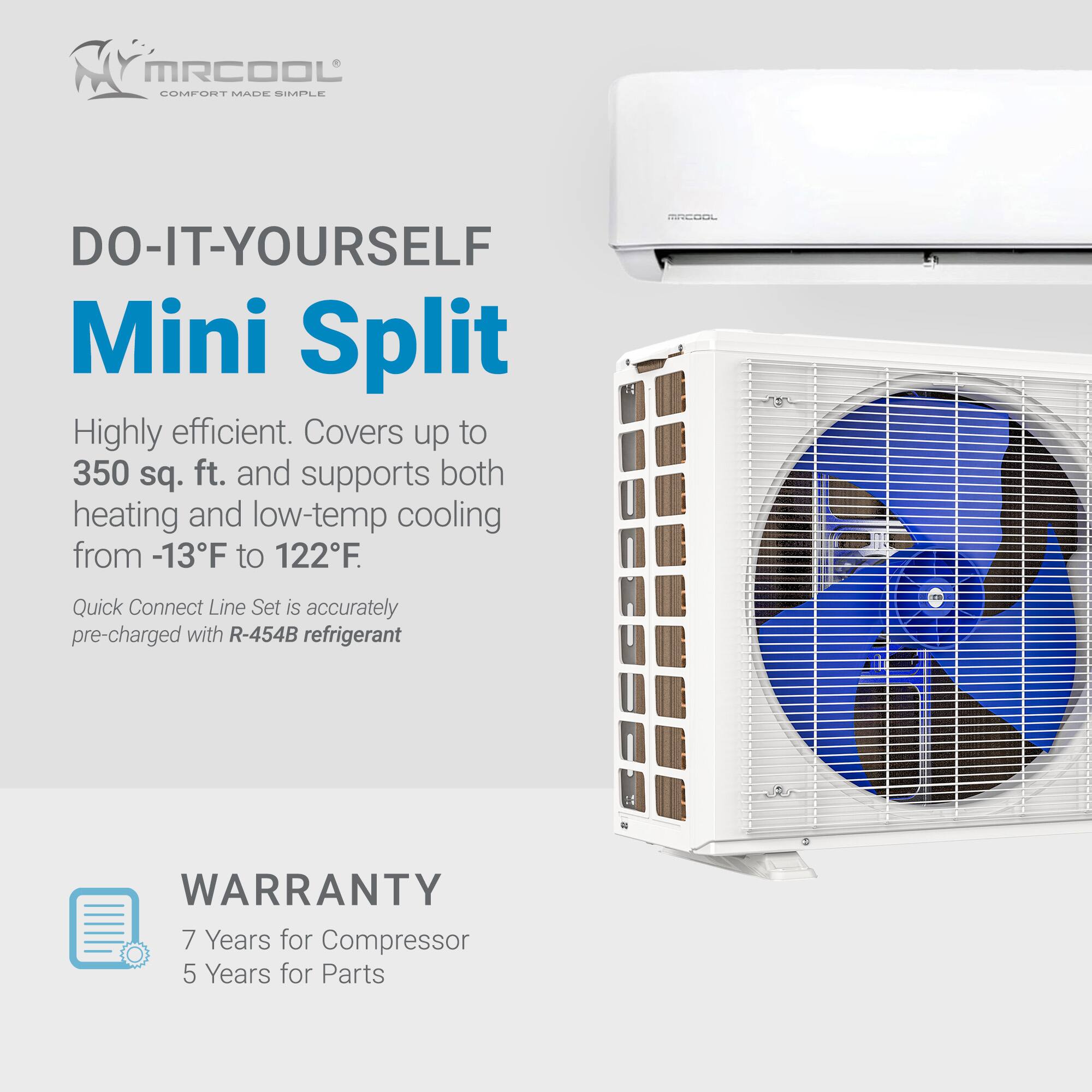 MRCOOL COMFORT MADE SIMPLE

DO-IT-YOURSELF Mini Split

Highly efficient. Covers up to 350 sq. ft. and supports both heating and low-temp cooling from -13°F to 122°F.

Quick Connect Line Set is accurately pre-charged with R-454B refrigerant

WARRANTY
7 Years for Compressor
5 Years for Parts