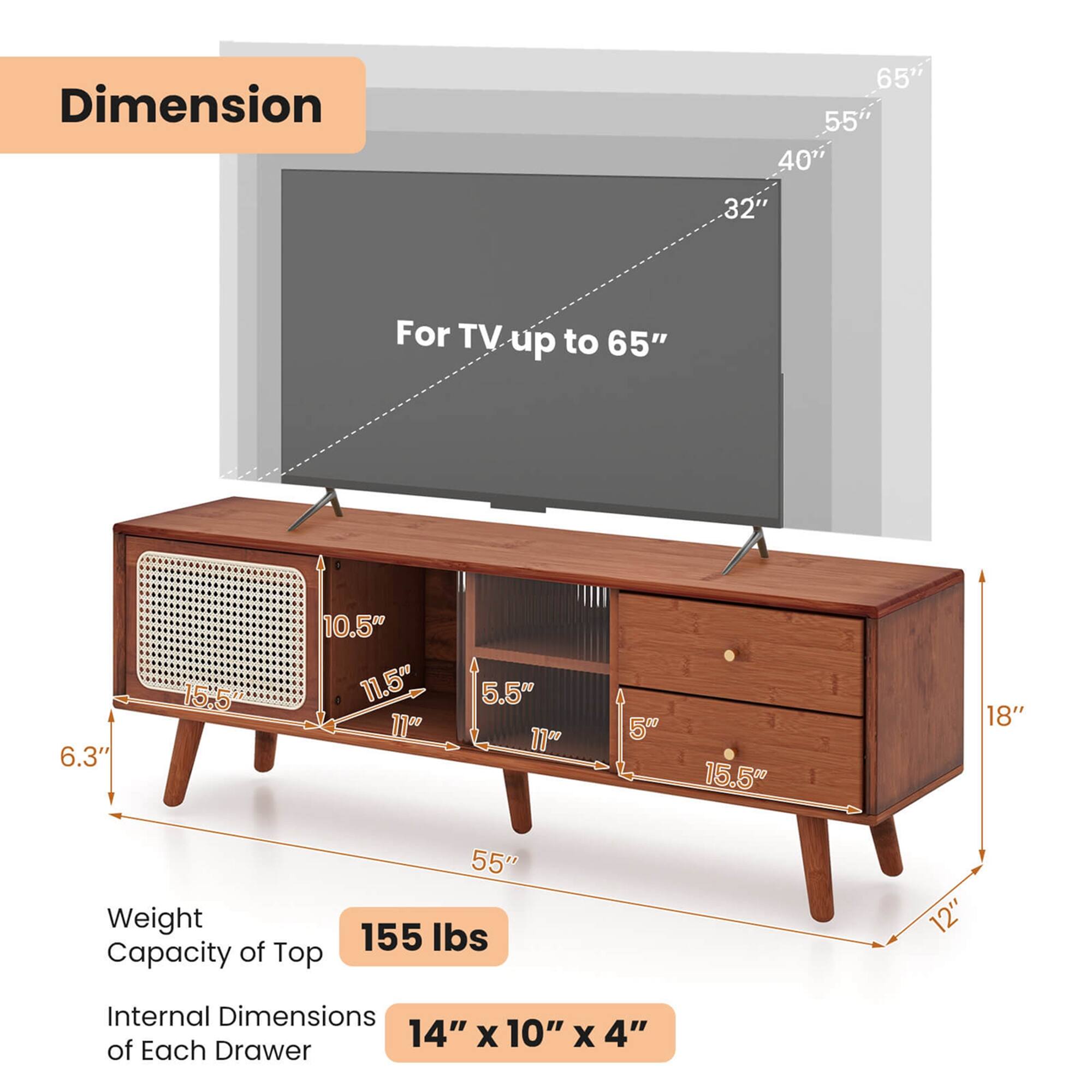 Dimension: 65" 55" 40" 32"
For TV up to 65"
6.3" 15.5" 10.5" 11.5" 11"0 5.5" 11"
15.50 18"
Weight Capacity of Top: 55" 155 lbs
12" Internal Dimensions: 14" X 10" X 4" of Each Drawer