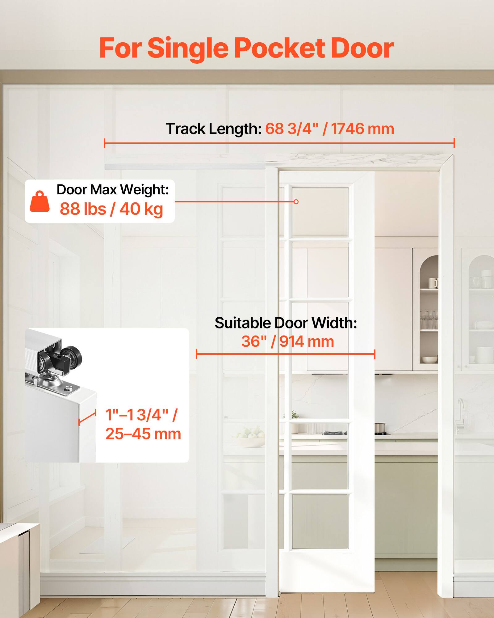 For Single Pocket Door  
Track Length: 68 3/4" / 1746 mm  
Door Max Weight: 88 lbs / 40 kg  
Suitable Door Width: 36" / 914 mm  
1"-1 3/4" / 25-45 mm
